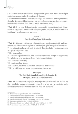 Série
Legislação30
§ 1º O valor do auxílio-moradia não poderá superar 25% (vinte e cinco por
cento) da remuneração de ministro de Estado.
§ 2º Independentemente do valor do cargo em comissão ou função comis-
sionada, fica garantido a todos os que preencherem os requisitos o ressarci-
mento até o valor de R$ 1.800,00 (mil e oitocentos reais).
71
Art. 60-E. No caso de falecimento, exoneração, colocação de imóvel fun-
cional à disposição do servidor ou aquisição de imóvel, o auxílio-moradia
continuará sendo pago por um mês.
Seção II
Das Gratificações e Adicionais
72
Art. 61. Além do vencimento e das vantagens previstas nesta lei, serão de-
feridos aos servidores as seguintes retribuições, gratificações e adicionais:
73
I–retribuiçãopeloexercíciodefunçãodedireção,chefiaeassessoramento;
II – gratificação natalina;
74
III – (revogado);
IV – adicional pelo exercício de atividades insalubres, perigosas ou penosas;
V – adicional pela prestação de serviço extraordinário;
VI – adicional noturno;
VII – adicional de férias;
VIII – outros, relativos ao local ou à natureza do trabalho.
75
IX – gratificação por encargo de curso ou concurso.
Subseção I
76
Da Retribuição pelo Exercício de Função de
Direção, Chefia e Assessoramento
77
Art. 62. Ao servidor ocupante de cargo efetivo investido em função de
direção, chefia ou assessoramento, cargo de provimento em comissão ou de
natureza especial é devida retribuição pelo seu exercício.
71	 Artigo acrescido pela Lei nº 11.355, de 19-10-2006.
72	 Caput com redação dada pela Lei nº 9.527, de 10-12-1997.
73	 Inciso com redação dada pela Lei nº 9.527, de 10-12-1997.
74	 Inciso revogado pela Medida Provisória nº 2.225-45, de 4-9-2001.
75	 Inciso acrescido pela Lei nº 11.314, de 3-7-2006.
76	Título da subseção com redação dada pela Lei nº 9.527, de 10-12-1997.
77	 Artigo com redação dada pela Lei nº 9.527, de 10-12-1997.
 