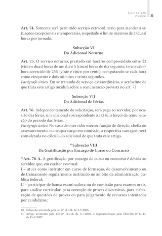 Lei nº 8.112/90
2ª edição 33
Art. 74. Somente será permitido serviço extraordinário para atender a si-
tuações excepcionais e temporárias, respeitado o limite máximo de 2 (duas)
horas por jornada.
Subseção VI
Do Adicional Noturno
Art. 75. O serviço noturno, prestado em horário compreendido entre 22
(vinte e duas) horas de um dia e 5 (cinco) horas do dia seguinte, terá o valor-
hora acrescido de 25% (vinte e cinco por cento), computando-se cada hora
como cinquenta e dois minutos e trinta segundos.
Parágrafo único. Em se tratando de serviço extraordinário, o acréscimo de
que trata este artigo incidirá sobre a remuneração prevista no art. 73.
Subseção VII
Do Adicional de Férias
Art. 76. Independentemente de solicitação, será pago ao servidor, por oca-
sião das férias, um adicional correspondente a 1/3 (um terço) da remunera-
ção do período das férias.
Parágrafo único. No caso de o servidor exercer função de direção, chefia ou
assessoramento, ou ocupar cargo em comissão, a respectiva vantagem será
considerada no cálculo do adicional de que trata este artigo.
80
Subseção VIII
Da Gratificação por Encargo de Curso ou Concurso
81
Art. 76-A. A gratificação por encargo de curso ou concurso é devida ao
servidor que, em caráter eventual:
I – atuar como instrutor em curso de formação, de desenvolvimento ou
de treinamento regularmente instituído no âmbito da administração pú-
blica federal;
II – participar de banca examinadora ou de comissão para exames orais,
para análise curricular, para correção de provas discursivas, para elabo-
ração de questões de provas ou para julgamento de recursos intentados
por candidatos;
80	 Subseção acrescida pela Lei nº 11.314, de 3-7-2006.
81	 Artigo acrescido pela Lei nº 11.314, de 3-7-2006, e regulamentado pelo Decreto nº 6.114,
de 15-5-2007.
 