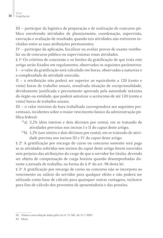 Série
Legislação34
III – participar da logística de preparação e de realização de concurso pú-
blico envolvendo atividades de planejamento, coordenação, supervisão,
execução e avaliação de resultado, quando tais atividades não estiverem in-
cluídas entre as suas atribuições permanentes;
IV – participar da aplicação, fiscalizar ou avaliar provas de exame vestibu-
lar ou de concurso público ou supervisionar essas atividades.
§ 1º Os critérios de concessão e os limites da gratificação de que trata este
artigo serão fixados em regulamento, observados os seguintes parâmetros:
I – o valor da gratificação será calculado em horas, observadas a natureza e
a complexidade da atividade exercida;
II – a retribuição não poderá ser superior ao equivalente a 120 (cento e
vinte) horas de trabalho anuais, ressalvada situação de excepcionalidade,
devidamente justificada e previamente aprovada pela autoridade máxima
do órgão ou entidade, que poderá autorizar o acréscimo de até 120 (cento e
vinte) horas de trabalho anuais;
III – o valor máximo da hora trabalhada corresponderá aos seguintes per-
centuais, incidentes sobre o maior vencimento básico da administração pú-
blica federal:
	 82
a)	 2,2% (dois inteiros e dois décimos por cento), em se tratando de
atividades previstas nos incisos I e II do caput deste artigo;
	 83
b)	 1,2% (um inteiro e dois décimos por cento), em se tratando de ativi-
dade prevista nos incisos III e IV do caput deste artigo.
§ 2º A gratificação por encargo de curso ou concurso somente será paga
se as atividades referidas nos incisos do caput deste artigo forem exercidas
sem prejuízo das atribuições do cargo de que o servidor for titular, devendo
ser objeto de compensação de carga horária quando desempenhadas du-
rante a jornada de trabalho, na forma do § 4º do art. 98 desta lei.
§ 3º A gratificação por encargo de curso ou concurso não se incorpora ao
vencimento ou salário do servidor para qualquer efeito e não poderá ser
utilizada como base de cálculo para quaisquer outras vantagens, inclusive
para fins de cálculo dos proventos da aposentadoria e das pensões.
82	 Alínea com redação dada pela Lei nº 11.501, de 11-7-2007.
83	 Idem.
 