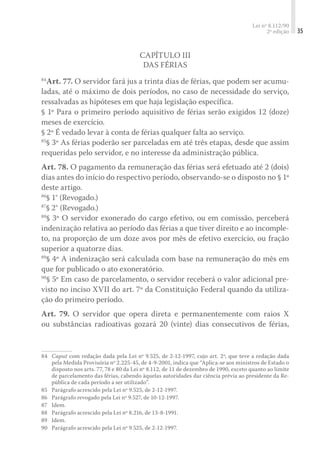 Lei nº 8.112/90
2ª edição 35
Capítulo III
Das Férias
84
Art. 77. O servidor fará jus a trinta dias de férias, que podem ser acumu-
ladas, até o máximo de dois períodos, no caso de necessidade do serviço,
ressalvadas as hipóteses em que haja legislação específica.
§ 1º Para o primeiro período aquisitivo de férias serão exigidos 12 (doze)
meses de exercício.
§ 2º É vedado levar à conta de férias qualquer falta ao serviço.
85
§ 3º As férias poderão ser parceladas em até três etapas, desde que assim
requeridas pelo servidor, e no interesse da administração pública.
Art. 78. O pagamento da remuneração das férias será efetuado até 2 (dois)
dias antes do início do respectivo período, observando-se o disposto no § 1º
deste artigo.
86
§ 1° (Revogado.)
87
§ 2° (Revogado.)
88
§ 3º O servidor exonerado do cargo efetivo, ou em comissão, perceberá
indenização relativa ao período das férias a que tiver direito e ao incomple-
to, na proporção de um doze avos por mês de efetivo exercício, ou fração
superior a quatorze dias.
89
§ 4º A indenização será calculada com base na remuneração do mês em
que for publicado o ato exoneratório.
90
§ 5º Em caso de parcelamento, o servidor receberá o valor adicional pre-
visto no inciso XVII do art. 7º da Constituição Federal quando da utiliza-
ção do primeiro período.
Art. 79. O servidor que opera direta e permanentemente com raios X
ou substâncias radioativas gozará 20 (vinte) dias consecutivos de férias,
84	 Caput com redação dada pela Lei nº 9.525, de 2-12-1997, cujo art. 2º, que teve a redação dada
pela Medida Provisória nº 2.225-45, de 4-9-2001, indica que “Aplica-se aos ministros de Estado o
disposto nos arts. 77, 78 e 80 da Lei nº 8.112, de 11 de dezembro de 1990, exceto quanto ao limite
de parcelamento das férias, cabendo àquelas autoridades dar ciência prévia ao presidente da Re-
pública de cada período a ser utilizado”.
85	 Parágrafo acrescido pela Lei nº 9.525, de 2-12-1997.
86	 Parágrafo revogado pela Lei nº 9.527, de 10-12-1997.
87	 Idem.
88	 Parágrafo acrescido pela Lei nº 8.216, de 13-8-1991.
89	 Idem.
90	 Parágrafo acrescido pela Lei nº 9.525, de 2-12-1997.
 