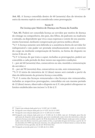 Lei nº 8.112/90
2ª edição 37
Art. 82. A licença concedida dentro de 60 (sessenta) dias do término de
outra da mesma espécie será considerada como prorrogação.
Seção II
Da Licença por Motivo de Doença em Pessoa da Família
97
Art. 83. Poderá ser concedida licença ao servidor por motivo de doença
do cônjuge ou companheiro, dos pais, dos filhos, do padrasto ou madrasta
e enteado, ou dependente que viva a suas expensas e conste do seu assenta-
mento funcional, mediante comprovação por perícia médica oficial.
98
§ 1º A licença somente será deferida se a assistência direta do servidor for
indispensável e não puder ser prestada simultaneamente com o exercício
do cargo ou mediante compensação de horário, na forma do disposto no
inciso II do art. 44.
99
§ 2º A licença de que trata o caput, incluídas as prorrogações, poderá ser
concedida a cada período de doze meses nas seguintes condições:
I – por até 60 (sessenta) dias, consecutivos ou não, mantida a remuneração
do servidor; e
II – por até 90 (noventa) dias, consecutivos ou não, sem remuneração.
100
§ 3º O início do interstício de 12 (doze) meses será contado a partir da
data do deferimento da primeira licença concedida.
101
§ 4º A soma das licenças remuneradas e das licenças não remuneradas,
incluídas as respectivas prorrogações, concedidas em um mesmo período
de 12 (doze) meses, observado o disposto no § 3º, não poderá ultrapassar os
limites estabelecidos nos incisos I e II do § 2º.
97	 Caput com redação dada pela Lei nº 11.907, de 2-2-2009.
98	 Parágrafo com redação dada pela Lei nº 9.527, de 10-12-1997.
99	 Parágrafo com redação dada pela Lei nº 12.269, de 21-6-2010.
100	Parágrafo com redação dada pela Lei nº 12.269, de 21-6-2010, cujo art. 24 dispõe, para fins de
aplicação do disposto neste parágrafo, que será considerado como início do interstício a data da
primeira licença concedida a partir de 29 de dezembro de 2009. Dispõe ainda que serão conside-
rados como de efetivo exercício, para todos os fins, os períodos de gozo de licença a partir de 12
de dezembro de 1990 cuja duração máxima, em cada período de 12 (doze) meses a contar da data
da primeira licença gozada, seja de até 30 (trinta) dias.
101	Parágrafo acrescido pela Lei nº 12.269, de 21-6-2010.
 