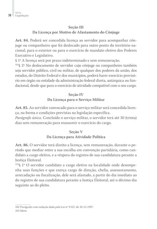 Série
Legislação38
Seção III
Da Licença por Motivo de Afastamento do Cônjuge
Art. 84. Poderá ser concedida licença ao servidor para acompanhar côn-
juge ou companheiro que foi deslocado para outro ponto do território na-
cional, para o exterior ou para o exercício de mandato eletivo dos Poderes
Executivo e Legislativo.
§ 1º A licença será por prazo indeterminado e sem remuneração.
102
§ 2º No deslocamento de servidor cujo cônjuge ou companheiro também
seja servidor público, civil ou militar, de qualquer dos poderes da união, dos
estados, do Distrito Federal e dos municípios, poderá haver exercício provisó-
rio em órgão ou entidade da administração federal direta, autárquica ou fun-
dacional, desde que para o exercício de atividade compatível com o seu cargo.
Seção IV
Da Licença para o Serviço Militar
Art. 85. Ao servidor convocado para o serviço militar será concedida licen-
ça, na forma e condições previstas na legislação específica.
Parágrafo único. Concluído o serviço militar, o servidor terá até 30 (trinta)
dias sem remuneração para reassumir o exercício do cargo.
Seção V
Da Licença para Atividade Política
Art. 86. O servidor terá direito a licença, sem remuneração, durante o pe-
ríodo que mediar entre a sua escolha em convenção partidária, como can-
didato a cargo eletivo, e a véspera do registro de sua candidatura perante a
Justiça Eleitoral.
103
§ 1º O servidor candidato a cargo eletivo na localidade onde desempe-
nha suas funções e que exerça cargo de direção, chefia, assessoramento,
arrecadação ou fiscalização, dele será afastado, a partir do dia imediato ao
do registro de sua candidatura perante a Justiça Eleitoral, até o décimo dia
seguinte ao do pleito.
102	Parágrafo com redação dada pela Lei nº 9.527, de 10-12-1997.
103	Idem.
 
