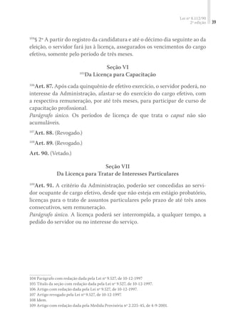 Lei nº 8.112/90
2ª edição 39
104
§ 2º A partir do registro da candidatura e até o décimo dia seguinte ao da
eleição, o servidor fará jus à licença, assegurados os vencimentos do cargo
efetivo, somente pelo período de três meses.
Seção VI
105
Da Licença para Capacitação
106
Art. 87. Após cada quinquênio de efetivo exercício, o servidor poderá, no
interesse da Administração, afastar-se do exercício do cargo efetivo, com
a respectiva remuneração, por até três meses, para participar de curso de
capacitação profissional.
Parágrafo único. Os períodos de licença de que trata o caput não são
acumuláveis.
107
Art. 88. (Revogado.)
108
Art. 89. (Revogado.)
Art. 90. (Vetado.)
Seção VII
Da Licença para Tratar de Interesses Particulares
109
Art. 91. A critério da Administração, poderão ser concedidas ao servi-
dor ocupante de cargo efetivo, desde que não esteja em estágio probatório,
licenças para o trato de assuntos particulares pelo prazo de até três anos
consecutivos, sem remuneração.
Parágrafo único. A licença poderá ser interrompida, a qualquer tempo, a
pedido do servidor ou no interesse do serviço.
104	Parágrafo com redação dada pela Lei nº 9.527, de 10-12-1997
105	Título da seção com redação dada pela Lei nº 9.527, de 10-12-1997.
106	Artigo com redação dada pela Lei nº 9.527, de 10-12-1997.
107	Artigo revogado pela Lei nº 9.527, de 10-12-1997.
108	Idem.
109	Artigo com redação dada pela Medida Provisória nº 2.225-45, de 4-9-2001.
 