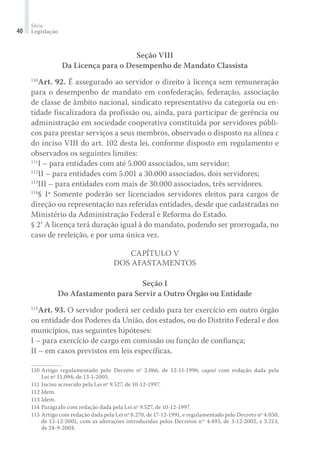 Série
Legislação40
Seção VIII
Da Licença para o Desempenho de Mandato Classista
110
Art. 92. É assegurado ao servidor o direito à licença sem remuneração
para o desempenho de mandato em confederação, federação, associação
de classe de âmbito nacional, sindicato representativo da categoria ou en-
tidade fiscalizadora da profissão ou, ainda, para participar de gerência ou
administração em sociedade cooperativa constituída por servidores públi-
cos para prestar serviços a seus membros, observado o disposto na alínea c
do inciso VIII do art. 102 desta lei, conforme disposto em regulamento e
observados os seguintes limites:
111
I – para entidades com até 5.000 associados, um servidor;
112
II – para entidades com 5.001 a 30.000 associados, dois servidores;
113
III – para entidades com mais de 30.000 associados, três servidores.
114
§ 1º Somente poderão ser licenciados servidores eleitos para cargos de
direção ou representação nas referidas entidades, desde que cadastradas no
Ministério da Administração Federal e Reforma do Estado.
§ 2° A licença terá duração igual à do mandato, podendo ser prorrogada, no
caso de reeleição, e por uma única vez.
Capítulo V
Dos Afastamentos
Seção I
Do Afastamento para Servir a Outro Órgão ou Entidade
115
Art. 93. O servidor poderá ser cedido para ter exercício em outro órgão
ou entidade dos Poderes da União, dos estados, ou do Distrito Federal e dos
municípios, nas seguintes hipóteses:
I – para exercício de cargo em comissão ou função de confiança;
II – em casos previstos em leis específicas.
110	Artigo regulamentado pelo Decreto nº 2.066, de 12-11-1996; caput com redação dada pela
Lei nº 11.094, de 13-1-2005.
111	Inciso acrescido pela Lei nº 9.527, de 10-12-1997.
112	Idem.
113	Idem.
114	Parágrafo com redação dada pela Lei nº 9.527, de 10-12-1997.
115	Artigo com redação dada pela Lei nº 8.270, de 17-12-1991, e regulamentado pelo Decreto nº 4.050,
de 12-12-2001, com as alterações introduzidas pelos Decretos nos
4.493, de 3-12-2002, e 5.213,
de 24-9-2004.
 