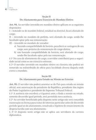 Série
Legislação42
Seção II
Do Afastamento para Exercício de Mandato Eletivo
Art. 94. Ao servidor investido em mandato eletivo aplicam-se as seguintes
disposições:
I – tratando-se de mandato federal, estadual ou distrital, ficará afastado do
cargo;
II – investido no mandato de prefeito, será afastado do cargo, sendo-lhe
facultado optar pela sua remuneração;
III – investido no mandato de vereador:
	 a)	 havendo compatibilidade de horário, perceberá as vantagens de seu
cargo, sem prejuízo da remuneração do cargo eletivo;
	 b)	 não havendo compatibilidade de horário, será afastado do cargo,
sendo-lhe facultado optar pela sua remuneração.
§ 1º No caso de afastamento do cargo, o servidor contribuirá para a seguri-
dade social como se em exercício estivesse.
§ 2º O servidor investido em mandato eletivo ou classista não poderá ser
removido ou redistribuído de ofício para localidade diversa daquela onde
exerce o mandato.
Seção III
Do Afastamento para Estudo ou Missão no Exterior
Art. 95. O servidor não poderá ausentar-se do País para estudo ou missão
oficial, sem autorização do presidente da República, presidente dos órgãos
do Poder Legislativo e presidente do Supremo Tribunal Federal.
§ 1º A ausência não excederá a 4 (quatro) anos, e finda a missão ou estudo,
somente decorrido igual período, será permitida nova ausência.
§ 2º Ao servidor beneficiado pelo disposto neste artigo não será concedida
exoneração ou licença para tratar de interesse particular antes de decorrido
período igual ao do afastamento, ressalvada a hipótese de ressarcimento da
despesa havida com seu afastamento.
§ 3º O disposto neste artigo não se aplica aos servidores da carreira
diplomática.
 