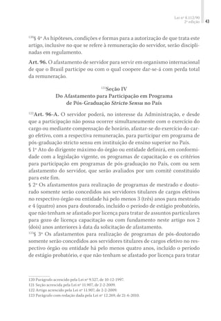 Lei nº 8.112/90
2ª edição 43
120
§ 4º As hipóteses, condições e formas para a autorização de que trata este
artigo, inclusive no que se refere à remuneração do servidor, serão discipli-
nadas em regulamento.
Art. 96. O afastamento de servidor para servir em organismo internacional
de que o Brasil participe ou com o qual coopere dar-se-á com perda total
da remuneração.
121
Seção IV
Do Afastamento para Participação em Programa
de Pós-Graduação Stricto Sensu no País
122
Art. 96-A. O servidor poderá, no interesse da Administração, e desde
que a participação não possa ocorrer simultaneamente com o exercício do
cargo ou mediante compensação de horário, afastar-se do exercício do car-
go efetivo, com a respectiva remuneração, para participar em programa de
pós-graduação stricto sensu em instituição de ensino superior no País.
§ 1º Ato do dirigente máximo do órgão ou entidade definirá, em conformi-
dade com a legislação vigente, os programas de capacitação e os critérios
para participação em programas de pós-graduação no País, com ou sem
afastamento do servidor, que serão avaliados por um comitê constituído
para este fim.
§ 2º Os afastamentos para realização de programas de mestrado e douto-
rado somente serão concedidos aos servidores titulares de cargos efetivos
no respectivo órgão ou entidade há pelo menos 3 (três) anos para mestrado
e 4 (quatro) anos para doutorado, incluído o período de estágio probatório,
que não tenham se afastado por licença para tratar de assuntos particulares
para gozo de licença capacitação ou com fundamento neste artigo nos 2
(dois) anos anteriores à data da solicitação de afastamento.
123
§ 3º Os afastamentos para realização de programas de pós-doutorado
somente serão concedidos aos servidores titulares de cargos efetivo no res-
pectivo órgão ou entidade há pelo menos quatro anos, incluído o período
de estágio probatório, e que não tenham se afastado por licença para tratar
120	Parágrafo acrescido pela Lei nº 9.527, de 10-12-1997.
121	Seção acrescida pela Lei nº 11.907, de 2-2-2009.
122	Artigo acrescido pela Lei nº 11.907, de 2-2-2009.
123	Parágrafo com redação dada pela Lei nº 12.269, de 21-6-2010.
 