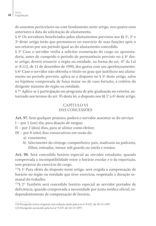 Série
Legislação44
de assuntos particulares ou com fundamento neste artigo, nos quatro anos
anteriores à data da solicitação de afastamento.
§ 4º Os servidores beneficiados pelos afastamentos previstos nos §§ 1º, 2º e
3º deste artigo terão que permanecer no exercício de suas funções após o
seu retorno por um período igual ao do afastamento concedido.
§ 5º Caso o servidor venha a solicitar exoneração do cargo ou aposenta-
doria, antes de cumprido o período de permanência previsto no § 4º des-
te artigo, deverá ressarcir o órgão ou entidade, na forma do art. 47 da Lei
nº 8.112, de 11 de dezembro de 1990, dos gastos com seu aperfeiçoamento.
§ 6º Caso o servidor não obtenha o título ou grau que justificou seu afasta-
mento no período previsto, aplica-se o disposto no § 5º deste artigo, salvo
na hipótese comprovada de força maior ou de caso fortuito, a critério do
dirigente máximo do órgão ou entidade.
§ 7º Aplica-se à participação em programa de pós-graduação no exterior, au-
torizado nos termos do art. 95 desta lei, o disposto nos §§ 1º a 6º deste artigo.
Capítulo VI
Das Concessões
Art. 97. Sem qualquer prejuízo, poderá o servidor ausentar-se do serviço:
I – por 1 (um) dia, para doação de sangue;
II – por 2 (dois) dias, para se alistar como eleitor;
III – por 8 (oito) dias consecutivos em razão de:
	 a)	 casamento;
	 b)	 falecimento do cônjuge, companheiro, pais, madrasta ou padrasto,
filhos, enteados, menor sob guarda ou tutela e irmãos.
Art. 98. Será concedido horário especial ao servidor estudante, quando
comprovada a incompatibilidade entre o horário escolar e o da repartição,
sem prejuízo do exercício do cargo.
124
§ 1º Para efeito do disposto neste artigo, será exigida a compensação de
horário no órgão ou entidade que tiver exercício, respeitada a duração se-
manal do trabalho.
125
§ 2º Também será concedido horário especial ao servidor portador de
deficiência, quando comprovada a necessidade por junta médica oficial, in-
dependentemente de compensação de horário.
124	Parágrafo único original com redação dada pela Lei nº 9.527, de 10-12-1997.
125	Parágrafo acrescido pela Lei nº 9.527, de 10-12-1997.
 