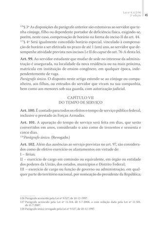 Lei nº 8.112/90
2ª edição 45
126
§ 3º As disposições do parágrafo anterior são extensivas ao servidor que te-
nha cônjuge, filho ou dependente portador de deficiência física, exigindo-se,
porém, neste caso, compensação de horário na forma do inciso II do art. 44.
127
§ 4º Será igualmente concedido horário especial, vinculado à compensa-
ção de horário a ser efetivada no prazo de até 1 (um) ano, ao servidor que de-
sempenhe atividade prevista nos incisos I e II do caput do art. 76-A desta lei.
Art. 99. Ao servidor estudante que mudar de sede no interesse da adminis-
tração é assegurada, na localidade da nova residência ou na mais próxima,
matrícula em instituição de ensino congênere, em qualquer época, inde-
pendentemente de vaga.
Parágrafo único. O disposto neste artigo estende-se ao cônjuge ou compa-
nheiro, aos filhos, ou enteados do servidor que vivam na sua companhia,
bem como aos menores sob sua guarda, com autorização judicial.
Capítulo VII
Do Tempo de Serviço
Art. 100. É contado para todos os efeitos o tempo de serviço público federal,
inclusive o prestado às Forças Armadas.
Art. 101. A apuração do tempo de serviço será feita em dias, que serão
convertidos em anos, considerado o ano como de trezentos e sessenta e
cinco dias.
128
Parágrafo único. (Revogado.)
Art. 102. Além das ausências ao serviço previstas no art. 97, são considera-
dos como de efetivo exercício os afastamentos em virtude de:
I – férias;
II – exercício de cargo em comissão ou equivalente, em órgão ou entidade
dos poderes da União, dos estados, municípios e Distrito Federal;
III – exercício de cargo ou função de governo ou administração, em qual-
quer parte do território nacional, por nomeação do presidente da República;
126	Parágrafo acrescido pela Lei nº 9.527, de 10-12-1997.
127	Parágrafo acrescido pela Lei nº 11.314, de 3-7-2006, e com redação dada pela Lei nº 11.501,
de 11-7-2007.
128	Parágrafo único revogado pela Lei nº 9.527, de 10-12-1997.
 