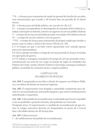 Lei nº 8.112/90
2ª edição 47
135
II – a licença para tratamento de saúde de pessoal da família do servidor,
com remuneração, que exceder a 30 (trinta) dias em período de 12 (doze)
meses;
III – a licença para atividade política, no caso do art. 86, § 2º;
IV – o tempo correspondente ao desempenho de mandato eletivo federal, es-
tadual, municipal ou distrital, anterior ao ingresso no serviço público federal;
V – o tempo de serviço em atividade privada, vinculada à Previdência Social;
VI – o tempo de serviço relativo a tiro de guerra;
136
VII – o tempo de licença para tratamento da própria saúde que exceder o
prazo a que se refere a alínea b do inciso VIII do art. 102.
§ 1º O tempo em que o servidor esteve aposentado será contado apenas
para nova aposentadoria.
§ 2º Será contado em dobro o tempo de serviço prestado às Forças Armadas
em operações de guerra.
§ 3º É vedada a contagem cumulativa de tempo de serviço prestado conco-
mitantemente em mais de um cargo ou função de órgão ou entidades dos
Poderes da União, estado, Distrito Federal e município, autarquia, fundação
pública, sociedade de economia mista e empresa pública.
Capítulo VIII
Do Direito de Petição
Art. 104. É assegurado ao servidor o direito de requerer aos Poderes Públi-
cos, em defesa de direito ou interesse legítimo.
Art. 105. O requerimento será dirigido à autoridade competente para de-
cidi-lo e encaminhado por intermédio daquela a que estiver imediatamente
subordinado o requerente.
Art. 106. Cabe pedido de reconsideração à autoridade que houver expedido
o ato ou proferido a primeira decisão, não podendo ser renovado.
Parágrafo único. O requerimento e o pedido de reconsideração de que tra-
tam os artigos anteriores deverão ser despachados no prazo de 5 (cinco)
dias e decididos dentro de 30 (trinta) dias.
Art. 107. Caberá recurso:
I – do indeferimento do pedido de reconsideração;
135	Inciso com redação dada pela Lei n° 12.269, de 21-6-2010.
136	Inciso acrescido pela Lei nº 9.527, de 10-12-1997.
 