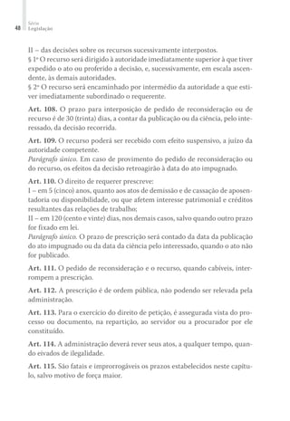 Série
Legislação48
II – das decisões sobre os recursos sucessivamente interpostos.
§ 1º O recurso será dirigido à autoridade imediatamente superior à que tiver
expedido o ato ou proferido a decisão, e, sucessivamente, em escala ascen-
dente, às demais autoridades.
§ 2º O recurso será encaminhado por intermédio da autoridade a que esti-
ver imediatamente subordinado o requerente.
Art. 108. O prazo para interposição de pedido de reconsideração ou de
recurso é de 30 (trinta) dias, a contar da publicação ou da ciência, pelo inte-
ressado, da decisão recorrida.
Art. 109. O recurso poderá ser recebido com efeito suspensivo, a juízo da
autoridade competente.
Parágrafo único. Em caso de provimento do pedido de reconsideração ou
do recurso, os efeitos da decisão retroagirão à data do ato impugnado.
Art. 110. O direito de requerer prescreve:
I – em 5 (cinco) anos, quanto aos atos de demissão e de cassação de aposen-
tadoria ou disponibilidade, ou que afetem interesse patrimonial e créditos
resultantes das relações de trabalho;
II – em 120 (cento e vinte) dias, nos demais casos, salvo quando outro prazo
for fixado em lei.
Parágrafo único. O prazo de prescrição será contado da data da publicação
do ato impugnado ou da data da ciência pelo interessado, quando o ato não
for publicado.
Art. 111. O pedido de reconsideração e o recurso, quando cabíveis, inter-
rompem a prescrição.
Art. 112. A prescrição é de ordem pública, não podendo ser relevada pela
administração.
Art. 113. Para o exercício do direito de petição, é assegurada vista do pro-
cesso ou documento, na repartição, ao servidor ou a procurador por ele
constituído.
Art. 114. A administração deverá rever seus atos, a qualquer tempo, quan-
do eivados de ilegalidade.
Art. 115. São fatais e improrrogáveis os prazos estabelecidos neste capítu-
lo, salvo motivo de força maior.
 