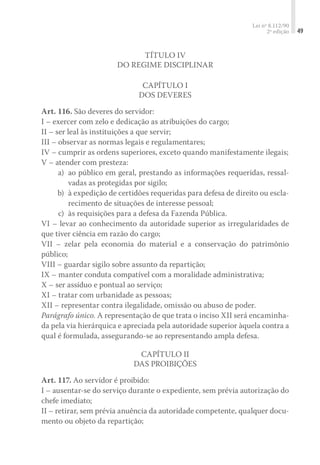 Lei nº 8.112/90
2ª edição 49
Título IV
Do Regime Disciplinar
Capítulo I
Dos Deveres
Art. 116. São deveres do servidor:
I – exercer com zelo e dedicação as atribuições do cargo;
II – ser leal às instituições a que servir;
III – observar as normas legais e regulamentares;
IV – cumprir as ordens superiores, exceto quando manifestamente ilegais;
V – atender com presteza:
	 a)	 ao público em geral, prestando as informações requeridas, ressal-
vadas as protegidas por sigilo;
	 b)	 à expedição de certidões requeridas para defesa de direito ou escla-
recimento de situações de interesse pessoal;
	 c)	 às requisições para a defesa da Fazenda Pública.
VI – levar ao conhecimento da autoridade superior as irregularidades de
que tiver ciência em razão do cargo;
VII – zelar pela economia do material e a conservação do patrimônio
público;
VIII – guardar sigilo sobre assunto da repartição;
IX – manter conduta compatível com a moralidade administrativa;
X – ser assíduo e pontual ao serviço;
XI – tratar com urbanidade as pessoas;
XII – representar contra ilegalidade, omissão ou abuso de poder.
Parágrafo único. A representação de que trata o inciso XII será encaminha-
da pela via hierárquica e apreciada pela autoridade superior àquela contra a
qual é formulada, assegurando-se ao representando ampla defesa.
Capítulo II
Das Proibições
Art. 117. Ao servidor é proibido:
I – ausentar-se do serviço durante o expediente, sem prévia autorização do
chefe imediato;
II – retirar, sem prévia anuência da autoridade competente, qualquer docu-
mento ou objeto da repartição;
 
