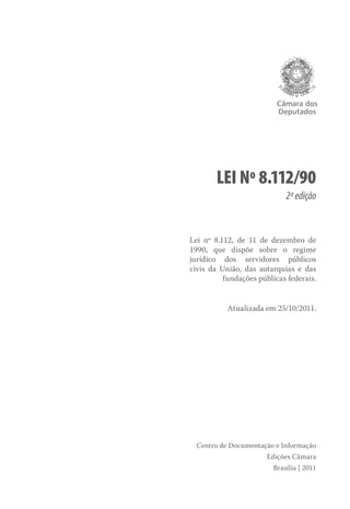 Câmara dos
Deputados
Lei nº 8.112/90
2ªedição
Lei nº 8.112, de 11 de dezembro de
1990, que dispõe sobre o regime
jurídico dos servidores públicos
civis da União, das autarquias e das
fundações públicas federais.
Atualizada em 25/10/2011.
Centro de Documentação e Informação
Edições Câmara
Brasília | 2011
 