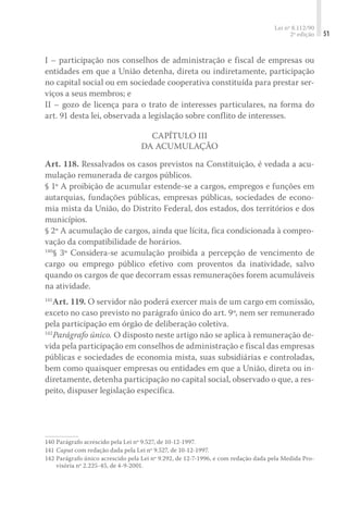 Lei nº 8.112/90
2ª edição 51
I – participação nos conselhos de administração e fiscal de empresas ou
entidades em que a União detenha, direta ou indiretamente, participação
no capital social ou em sociedade cooperativa constituída para prestar ser-
viços a seus membros; e
II – gozo de licença para o trato de interesses particulares, na forma do
art. 91 desta lei, observada a legislação sobre conflito de interesses.
Capítulo III
Da Acumulação
Art. 118. Ressalvados os casos previstos na Constituição, é vedada a acu-
mulação remunerada de cargos públicos.
§ 1º A proibição de acumular estende-se a cargos, empregos e funções em
autarquias, fundações públicas, empresas públicas, sociedades de econo-
mia mista da União, do Distrito Federal, dos estados, dos territórios e dos
municípios.
§ 2º A acumulação de cargos, ainda que lícita, fica condicionada à compro-
vação da compatibilidade de horários.
140
§ 3º Considera-se acumulação proibida a percepção de vencimento de
cargo ou emprego público efetivo com proventos da inatividade, salvo
quando os cargos de que decorram essas remunerações forem acumuláveis
na atividade.
141
Art. 119. O servidor não poderá exercer mais de um cargo em comissão,
exceto no caso previsto no parágrafo único do art. 9º, nem ser remunerado
pela participação em órgão de deliberação coletiva.
142
Parágrafo único. O disposto neste artigo não se aplica à remuneração de-
vida pela participação em conselhos de administração e fiscal das empresas
públicas e sociedades de economia mista, suas subsidiárias e controladas,
bem como quaisquer empresas ou entidades em que a União, direta ou in-
diretamente, detenha participação no capital social, observado o que, a res-
peito, dispuser legislação específica.
140	Parágrafo acrescido pela Lei nº 9.527, de 10-12-1997.
141	Caput com redação dada pela Lei nº 9.527, de 10-12-1997.
142	Parágrafo único acrescido pela Lei nº 9.292, de 12-7-1996, e com redação dada pela Medida Pro-
visória nº 2.225-45, de 4-9-2001.
 