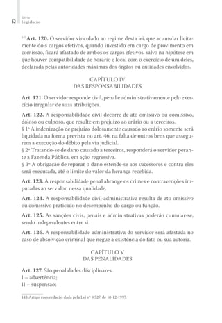 Série
Legislação52
143
Art. 120. O servidor vinculado ao regime desta lei, que acumular licita-
mente dois cargos efetivos, quando investido em cargo de provimento em
comissão, ficará afastado de ambos os cargos efetivos, salvo na hipótese em
que houver compatibilidade de horário e local com o exercício de um deles,
declarada pelas autoridades máximas dos órgãos ou entidades envolvidos.
Capítulo IV
Das Responsabilidades
Art. 121. O servidor responde civil, penal e administrativamente pelo exer-
cício irregular de suas atribuições.
Art. 122. A responsabilidade civil decorre de ato omissivo ou comissivo,
doloso ou culposo, que resulte em prejuízo ao erário ou a terceiros.
§ 1º A indenização de prejuízo dolosamente causado ao erário somente será
liquidada na forma prevista no art. 46, na falta de outros bens que assegu-
rem a execução do débito pela via judicial.
§ 2º Tratando-se de dano causado a terceiros, responderá o servidor peran-
te a Fazenda Pública, em ação regressiva.
§ 3º A obrigação de reparar o dano estende-se aos sucessores e contra eles
será executada, até o limite do valor da herança recebida.
Art. 123. A responsabilidade penal abrange os crimes e contravenções im-
putadas ao servidor, nessa qualidade.
Art. 124. A responsabilidade civil-administrativa resulta de ato omissivo
ou comissivo praticado no desempenho do cargo ou função.
Art. 125. As sanções civis, penais e administrativas poderão cumular-se,
sendo independentes entre si.
Art. 126. A responsabilidade administrativa do servidor será afastada no
caso de absolvição criminal que negue a existência do fato ou sua autoria.
Capítulo V
Das Penalidades
Art. 127. São penalidades disciplinares:
I – advertência;
II – suspensão;
143	Artigo com redação dada pela Lei nº 9.527, de 10-12-1997.
 