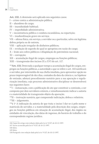 Série
Legislação54
Art. 132. A demissão será aplicada nos seguintes casos:
I – crime contra a administração pública;
II – abandono de cargo;
III – inassiduidade habitual;
IV – improbidade administrativa;
V – incontinência pública e conduta escandalosa, na repartição;
VI – insubordinação grave em serviço;
VII – ofensa física, em serviço, a servidor ou a particular, salvo em legítima
defesa própria ou de outrem;
VIII – aplicação irregular de dinheiros públicos;
IX – revelação de segredo do qual se apropriou em razão do cargo;
X – lesão aos cofres públicos e dilapidação do patrimônio nacional;
XI – corrupção;
XII – acumulação ilegal de cargos, empregos ou funções públicas;
XIII – transgressão dos incisos IX a XVI do art. 117.
146
Art. 133. Detectada a qualquer tempo a acumulação ilegal de cargos, em-
pregos ou funções públicas, a autoridade a que se refere o art. 143 notificará
o servidor, por intermédio de sua chefia imediata, para apresentar opção no
prazo improrrogável de dez dias, contados da data da ciência e, na hipótese
de omissão, adotará procedimento sumário para a sua apuração e regula-
rização imediata, cujo processo administrativo disciplinar se desenvolverá
nas seguintes fases:
147
I – instauração, com a publicação do ato que constituir a comissão, a ser
composta por dois servidores estáveis, e simultaneamente indicar a autoria
e a materialidade da transgressão objeto da apuração;
148
II – instrução sumária, que compreende indiciação, defesa e relatório;
149
III – julgamento.
150
§ 1º A indicação da autoria de que trata o inciso I dar-se-á pelo nome e
matrícula do servidor, e a materialidade pela descrição dos cargos, empre-
gos ou funções públicas em situação de acumulação ilegal, dos órgãos ou
entidades de vinculação, das datas de ingresso, do horário de trabalho e do
correspondente regime jurídico.
146	Caput do artigo com redação dada pela Lei nº 9.527, de 10-12-1997.
147	Inciso acrescido pela Lei n° 9.527, de 10-12-1997.
148	Idem.
149	Idem.
150	Parágrafo com redação dada pela Lei n° 9.527, de 10-12-1997.
 
