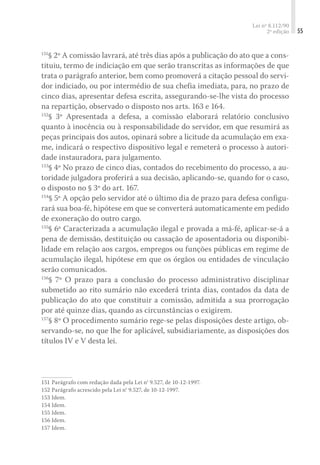 Lei nº 8.112/90
2ª edição 55
151
§ 2º A comissão lavrará, até três dias após a publicação do ato que a cons-
tituiu, termo de indiciação em que serão transcritas as informações de que
trata o parágrafo anterior, bem como promoverá a citação pessoal do servi-
dor indiciado, ou por intermédio de sua chefia imediata, para, no prazo de
cinco dias, apresentar defesa escrita, assegurando-se-lhe vista do processo
na repartição, observado o disposto nos arts. 163 e 164.
152
§ 3º Apresentada a defesa, a comissão elaborará relatório conclusivo
quanto à inocência ou à responsabilidade do servidor, em que resumirá as
peças principais dos autos, opinará sobre a licitude da acumulação em exa-
me, indicará o respectivo dispositivo legal e remeterá o processo à autori-
dade instauradora, para julgamento.
153
§ 4º No prazo de cinco dias, contados do recebimento do processo, a au-
toridade julgadora proferirá a sua decisão, aplicando-se, quando for o caso,
o disposto no § 3º do art. 167.
154
§ 5º A opção pelo servidor até o último dia de prazo para defesa configu-
rará sua boa-fé, hipótese em que se converterá automaticamente em pedido
de exoneração do outro cargo.
155
§ 6º Caracterizada a acumulação ilegal e provada a má-fé, aplicar-se-á a
pena de demissão, destituição ou cassação de aposentadoria ou disponibi-
lidade em relação aos cargos, empregos ou funções públicas em regime de
acumulação ilegal, hipótese em que os órgãos ou entidades de vinculação
serão comunicados.
156
§ 7º O prazo para a conclusão do processo administrativo disciplinar
submetido ao rito sumário não excederá trinta dias, contados da data de
publicação do ato que constituir a comissão, admitida a sua prorrogação
por até quinze dias, quando as circunstâncias o exigirem.
157
§ 8º O procedimento sumário rege-se pelas disposições deste artigo, ob-
servando-se, no que lhe for aplicável, subsidiariamente, as disposições dos
títulos IV e V desta lei.
151	Parágrafo com redação dada pela Lei n° 9.527, de 10-12-1997.
152	Parágrafo acrescido pela Lei n° 9.527, de 10-12-1997.
153	Idem.
154	Idem.
155	Idem.
156	Idem.
157	Idem.
 