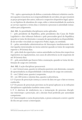 Lei nº 8.112/90
2ª edição 57
160
II – após a apresentação da defesa a comissão elaborará relatório conclu-
sivo quanto à inocência ou à responsabilidade do servidor, em que resumirá
as peças principais dos autos, indicará o respectivo dispositivo legal, opina-
rá, na hipótese de abandono de cargo, sobre a intencionalidade da ausência
ao serviço superior a trinta dias e remeterá o processo à autoridade instau-
radora para julgamento.
Art. 141. As penalidades disciplinares serão aplicadas:
I – pelo presidente da República, pelos presidentes das Casas do Poder
Legislativo e dos tribunais federais e pelo procurador-geral da República,
quando se tratar de demissão e cassação de aposentadoria ou disponibilida-
de de servidor vinculado ao respectivo Poder, órgão, ou entidade;
II – pelas autoridades administrativas de hierarquia imediatamente infe-
rior àquelas mencionadas no inciso anterior quando se tratar de suspensão
superior a 30 (trinta) dias;
III – pelo chefe da repartição e outras autoridades na forma dos respectivos
regimentos ou regulamentos, nos casos de advertência ou de suspensão de
até 30 (trinta) dias;
IV – pela autoridade que houver feito a nomeação, quando se tratar de des-
tituição de cargo em comissão.
Art. 142. A ação disciplinar prescreverá:
I – em 5 (cinco) anos, quanto às infrações puníveis com demissão, cassação
de aposentadoria ou disponibilidade e destituição de cargo em comissão;
II – em 2 (dois) anos, quanto à suspensão;
III – em 180 (cento e oitenta) dias, quanto à advertência.
§ 1º O prazo de prescrição começa a correr da data em que o fato se tornou
conhecido.
§ 2º Os prazos de prescrição previstos na lei penal aplicam-se às infrações
disciplinares capituladas também como crime.
§ 3º A abertura de sindicância ou a instauração de processo discipli-
nar interrompe a prescrição, até a decisão final proferida por autoridade
competente.
§ 4º Interrompido o curso da prescrição, o prazo começará a correr a partir
do dia em que cessar a interrupção.
160	Inciso acrescido pela Lei n° 9.527, de 10-12-1997.
 