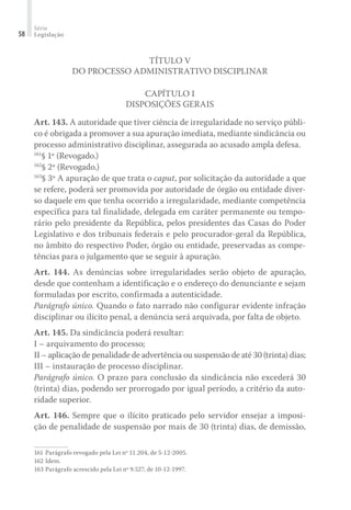 Série
Legislação58
Título V
Do Processo Administrativo Disciplinar
Capítulo I
Disposições Gerais
Art. 143. A autoridade que tiver ciência de irregularidade no serviço públi-
co é obrigada a promover a sua apuração imediata, mediante sindicância ou
processo administrativo disciplinar, assegurada ao acusado ampla defesa.
161
§ 1º (Revogado.)
162
§ 2º (Revogado.)
163
§ 3º A apuração de que trata o caput, por solicitação da autoridade a que
se refere, poderá ser promovida por autoridade de órgão ou entidade diver-
so daquele em que tenha ocorrido a irregularidade, mediante competência
específica para tal finalidade, delegada em caráter permanente ou tempo-
rário pelo presidente da República, pelos presidentes das Casas do Poder
Legislativo e dos tribunais federais e pelo procurador-geral da República,
no âmbito do respectivo Poder, órgão ou entidade, preservadas as compe-
tências para o julgamento que se seguir à apuração.
Art. 144. As denúncias sobre irregularidades serão objeto de apuração,
desde que contenham a identificação e o endereço do denunciante e sejam
formuladas por escrito, confirmada a autenticidade.
Parágrafo único. Quando o fato narrado não configurar evidente infração
disciplinar ou ilícito penal, a denúncia será arquivada, por falta de objeto.
Art. 145. Da sindicância poderá resultar:
I – arquivamento do processo;
II – aplicação de penalidade de advertência ou suspensão de até 30 (trinta) dias;
III – instauração de processo disciplinar.
Parágrafo único. O prazo para conclusão da sindicância não excederá 30
(trinta) dias, podendo ser prorrogado por igual período, a critério da auto-
ridade superior.
Art. 146. Sempre que o ilícito praticado pelo servidor ensejar a imposi-
ção de penalidade de suspensão por mais de 30 (trinta) dias, de demissão,
161	Parágrafo revogado pela Lei nº 11.204, de 5-12-2005.
162	Idem.
163	Parágrafo acrescido pela Lei nº 9.527, de 10-12-1997.
 