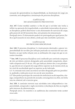 Lei nº 8.112/90
2ª edição 59
cassação de aposentadoria ou disponibilidade, ou destituição de cargo em
comissão, será obrigatória a instauração de processo disciplinar.
Capítulo II
Do Afastamento Preventivo
Art. 147. Como medida cautelar e a fim de que o servidor não venha a
influir na apuração da irregularidade, a autoridade instauradora do proces-
so disciplinar poderá determinar o seu afastamento do exercício do cargo,
pelo prazo de até 60 (sessenta) dias, sem prejuízo da remuneração.
Parágrafo único. O afastamento poderá ser prorrogado por igual prazo, fin-
do o qual cessarão os seus efeitos, ainda que não concluído o processo.
Capítulo III
Do Processo Disciplinar
Art. 148. O processo disciplinar é o instrumento destinado a apurar res-
ponsabilidade de servidor por infração praticada no exercício de suas atri-
buições, ou que tenha relação com as atribuições do cargo em que se en-
contre investido.
164
Art. 149. O processo disciplinar será conduzido por comissão composta
de três servidores estáveis designados pela autoridade competente, obser-
vado o disposto no § 3º do art. 143, que indicará, dentre eles, o seu presiden-
te, que deverá ser ocupante de cargo efetivo superior ou de mesmo nível, ou
ter nível de escolaridade igual ou superior ao do indiciado.
§ 1º A comissão terá como secretário servidor designado pelo seu presiden-
te, podendo a indicação recair em um de seus membros.
§ 2º Não poderá participar de comissão de sindicância ou de inquérito, côn-
juge, companheiro ou parente do acusado, consanguíneo ou afim, em linha
reta ou colateral, até o terceiro grau.
Art. 150. A comissão exercerá suas atividades com independência e im-
parcialidade, assegurado o sigilo necessário à elucidação do fato ou exigido
pelo interesse da administração.
Parágrafo único. As reuniões e as audiências das comissões terão caráter
reservado.
164	Caput com redação dada pela Lei nº 9.527, de 10-12-1997.
 