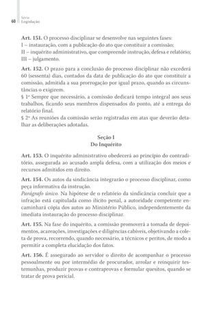 Série
Legislação60
Art. 151. O processo disciplinar se desenvolve nas seguintes fases:
I – instauração, com a publicação do ato que constituir a comissão;
II – inquérito administrativo, que compreende instrução, defesa e relatório;
III – julgamento.
Art. 152. O prazo para a conclusão do processo disciplinar não excederá
60 (sessenta) dias, contados da data de publicação do ato que constituir a
comissão, admitida a sua prorrogação por igual prazo, quando as circuns-
tâncias o exigirem.
§ 1º Sempre que necessário, a comissão dedicará tempo integral aos seus
trabalhos, ficando seus membros dispensados do ponto, até a entrega do
relatório final.
§ 2º As reuniões da comissão serão registradas em atas que deverão deta-
lhar as deliberações adotadas.
Seção I
Do Inquérito
Art. 153. O inquérito administrativo obedecerá ao princípio do contradi-
tório, assegurada ao acusado ampla defesa, com a utilização dos meios e
recursos admitidos em direito.
Art. 154. Os autos da sindicância integrarão o processo disciplinar, como
peça informativa da instrução.
Parágrafo único. Na hipótese de o relatório da sindicância concluir que a
infração está capitulada como ilícito penal, a autoridade competente en-
caminhará cópia dos autos ao Ministério Público, independentemente da
imediata instauração do processo disciplinar.
Art. 155. Na fase do inquérito, a comissão promoverá a tomada de depoi-
mentos, acareações, investigações e diligências cabíveis, objetivando a cole-
ta de prova, recorrendo, quando necessário, a técnicos e peritos, de modo a
permitir a completa elucidação dos fatos.
Art. 156. É assegurado ao servidor o direito de acompanhar o processo
pessoalmente ou por intermédio de procurador, arrolar e reinquirir tes-
temunhas, produzir provas e contraprovas e formular quesitos, quando se
tratar de prova pericial.
 