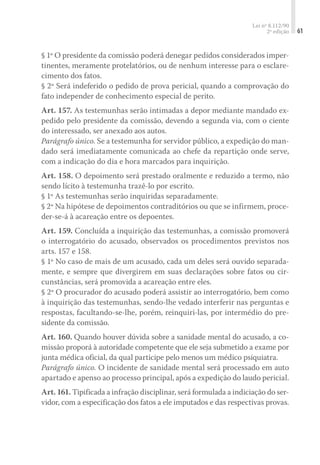 Lei nº 8.112/90
2ª edição 61
§ 1º O presidente da comissão poderá denegar pedidos considerados imper-
tinentes, meramente protelatórios, ou de nenhum interesse para o esclare-
cimento dos fatos.
§ 2º Será indeferido o pedido de prova pericial, quando a comprovação do
fato independer de conhecimento especial de perito.
Art. 157. As testemunhas serão intimadas a depor mediante mandado ex-
pedido pelo presidente da comissão, devendo a segunda via, com o ciente
do interessado, ser anexado aos autos.
Parágrafo único. Se a testemunha for servidor público, a expedição do man-
dado será imediatamente comunicada ao chefe da repartição onde serve,
com a indicação do dia e hora marcados para inquirição.
Art. 158. O depoimento será prestado oralmente e reduzido a termo, não
sendo lícito à testemunha trazê-lo por escrito.
§ 1º As testemunhas serão inquiridas separadamente.
§ 2º Na hipótese de depoimentos contraditórios ou que se infirmem, proce-
der-se-á à acareação entre os depo­entes.
Art. 159. Concluída a inquirição das testemunhas, a comissão promoverá
o interrogatório do acusado, observados os procedimentos previstos nos
arts. 157 e 158.
§ 1º No caso de mais de um acusado, cada um deles será ouvido separada-
mente, e sempre que divergirem em suas declarações sobre fatos ou cir-
cunstâncias, será promovida a acareação entre eles.
§ 2º O procurador do acusado poderá assistir ao interrogatório, bem como
à inquirição das testemunhas, sendo-lhe vedado interferir nas perguntas e
respostas, facultando-se-lhe, porém, reinquiri-las, por intermédio do pre-
sidente da comissão.
Art. 160. Quando houver dúvida sobre a sanidade mental do acusado, a co-
missão proporá à autoridade competente que ele seja submetido a exame por
junta médica oficial, da qual participe pelo menos um médico psiquiatra.
Parágrafo único. O incidente de sanidade mental será processado em auto
apartado e apenso ao processo principal, após a expedição do laudo pericial.
Art. 161. Tipificada a infração disciplinar, será formulada a indiciação do ser-
vidor, com a especificação dos fatos a ele imputados e das respectivas provas.
 