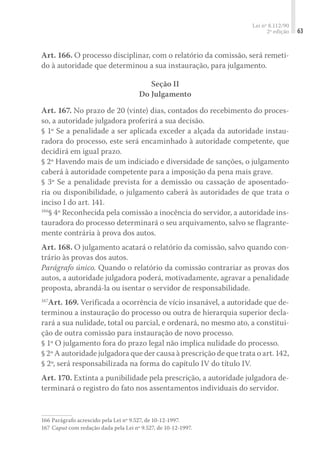 Lei nº 8.112/90
2ª edição 63
Art. 166. O processo disciplinar, com o relatório da comissão, será remeti-
do à autoridade que determinou a sua instauração, para julgamento.
Seção II
Do Julgamento
Art. 167. No prazo de 20 (vinte) dias, contados do recebimento do proces-
so, a autoridade julgadora proferirá a sua decisão.
§ 1º Se a penalidade a ser aplicada exceder a alçada da autoridade instau-
radora do processo, este será encaminhado à autoridade competente, que
decidirá em igual prazo.
§ 2º Havendo mais de um indiciado e diversidade de sanções, o julgamento
caberá à autoridade competente para a imposição da pena mais grave.
§ 3º Se a penalidade prevista for a demissão ou cassação de aposentado-
ria ou disponibilidade, o julgamento caberá às autoridades de que trata o
inciso I do art. 141.
166
§ 4º Reconhecida pela comissão a inocência do servidor, a autoridade ins-
tauradora do processo determinará o seu arquivamento, salvo se flagrante-
mente contrária à prova dos autos.
Art. 168. O julgamento acatará o relatório da comissão, salvo quando con-
trário às provas dos autos.
Parágrafo único. Quando o relatório da comissão contrariar as provas dos
autos, a autoridade julgadora poderá, motivadamente, agravar a penalidade
proposta, abrandá-la ou isentar o servidor de responsabilidade.
167
Art. 169. Verificada a ocorrência de vício insanável, a autoridade que de-
terminou a instauração do processo ou outra de hierarquia superior decla-
rará a sua nulidade, total ou parcial, e ordenará, no mesmo ato, a constitui-
ção de outra comissão para instauração de novo processo.
§ 1º O julgamento fora do prazo legal não implica nulidade do processo.
§ 2º A autoridade julgadora que der causa à prescrição de que trata o art. 142,
§ 2º, será responsabilizada na forma do capítulo IV do título IV.
Art. 170. Extinta a punibilidade pela prescrição, a autoridade julgadora de-
terminará o registro do fato nos assentamentos individuais do servidor.
166	Parágrafo acrescido pela Lei nº 9.527, de 10-12-1997.
167	Caput com redação dada pela Lei nº 9.527, de 10-12-1997.
 
