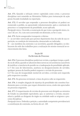 Série
Legislação64
Art. 171. Quando a infração estiver capitulada como crime, o processo
disciplinar será remetido ao Ministério Público para instauração da ação
penal, ficando trasladado na repartição.
Art. 172. O servidor que responder a processo disciplinar só poderá ser
exonerado a pedido, ou aposentado voluntariamente, após a conclusão do
processo e o cumprimento da penalidade, acaso aplicada.
Parágrafo único. Ocorrida a exoneração de que trata o parágrafo único, in-
ciso I do art. 34, o ato será convertido em demissão, se for o caso.
Art. 173. Serão assegurados transporte e diárias:
I – ao servidor convocado para prestar depoimento fora da sede de sua re-
partição, na condição de testemunha, denunciado ou indiciado;
II – aos membros da comissão e ao secretário, quando obrigados a se des-
locarem da sede dos trabalhos para a realização de missão essencial ao es-
clarecimento dos fatos.
Seção III
Da Revisão do Processo
Art. 174. O processo disciplinar poderá ser revisto, a qualquer tempo, a pedi-
do ou de ofício, quando se aduzirem fatos novos ou circunstâncias suscetíveis
de justificar a inocência do punido ou a inadequação da penalidade aplicada.
§ 1º Em caso de falecimento, ausência ou desaparecimento do servidor,
qualquer pessoa da família poderá requerer a revisão do processo.
§ 2º No caso de incapacidade mental do servidor, a revisão será requerida
pelo respectivo curador.
Art. 175. No processo revisional, o ônus da prova cabe ao requerente.
Art. 176. A simples alegação de injustiça da penalidade não constitui fun-
damento para a revisão, que requer elementos novos, ainda não apreciados
no processo originário.
Art. 177. O requerimento de revisão do processo será dirigido ao ministro
de Estado ou autoridade equivalente, que, se autorizar a revisão, encami-
nhará o pedido ao dirigente do órgão ou entidade onde se originou o pro-
cesso disciplinar.
Parágrafo único. Deferida a petição, a autoridade competente providenciará
a constituição de comissão, na forma do art. 149.
 