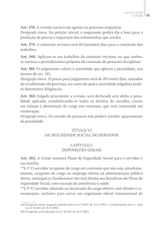 Lei nº 8.112/90
2ª edição 65
Art. 178. A revisão correrá em apenso ao processo originário.
Parágrafo único. Na petição inicial, o requerente pedirá dia e hora para a
produção de provas e inquirição das testemunhas que arrolar.
Art. 179. A comissão revisora terá 60 (sessenta) dias para a conclusão dos
trabalhos.
Art. 180. Aplicam-se aos trabalhos da comissão revisora, no que couber,
as normas e procedimentos próprios da comissão do processo disciplinar.
Art. 181. O julgamento caberá à autoridade que aplicou a penalidade, nos
termos do art. 141.
Parágrafo único. O prazo para julgamento será de 20 (vinte) dias, contados
do recebimento do processo, no curso do qual a autoridade julgadora pode-
rá determinar diligências.
Art. 182. Julgada procedente a revisão, será declarada sem efeito a pena-
lidade aplicada, restabelecendo-se todos os direitos do servidor, exceto
em relação à destituição do cargo em comissão, que será convertida em
exoneração.
Parágrafo único. Da revisão do processo não poderá resultar agravamento
de penalidade.
Título VI
Da Seguridade Social do Servidor
Capítulo I
Disposições Gerais
Art. 183. A União manterá Plano de Seguridade Social para o servidor e
sua família.
168
§ 1º O servidor ocupante de cargo em comissão que não seja, simultane-
amente, ocupante de cargo ou emprego efetivo na administração pública
direta, autárquica e fundacional não terá direito aos benefícios do Plano de
Seguridade Social, com exceção da assistência à saúde.
169
§ 2º O servidor afastado ou licenciado do cargo efetivo, sem direito à re-
muneração, inclusive para servir em organismo oficial internacional do
168	Parágrafo único original incluído pela Lei nº 8.647, de 13-4-1993, e transformado em § 1º pela
Lei nº 10.667, de 14-5-2003.
169	Parágrafo acrescido pela Lei nº 10.667, de 14-5-2003.
 