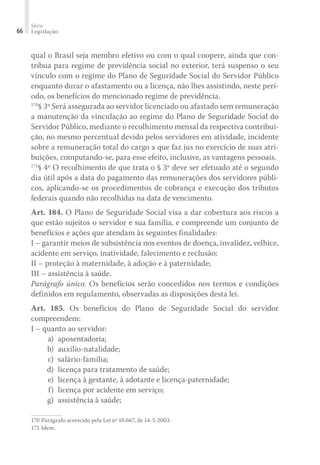 Série
Legislação66
qual o Brasil seja membro efetivo ou com o qual coopere, ainda que con-
tribua para regime de previdência social no exterior, terá suspenso o seu
vínculo com o regime do Plano de Seguridade Social do Servidor Público
enquanto durar o afastamento ou a licença, não lhes assistindo, neste perí-
odo, os benefícios do mencionado regime de previdência.
170
§ 3º Será assegurada ao servidor licenciado ou afastado sem remuneração
a manutenção da vinculação ao regime do Plano de Seguridade Social do
Servidor Público, mediante o recolhimento mensal da respectiva contribui-
ção, no mesmo percentual devido pelos servidores em atividade, incidente
sobre a remuneração total do cargo a que faz jus no exercício de suas atri-
buições, computando-se, para esse efeito, inclusive, as vantagens pessoais.
171
§ 4º O recolhimento de que trata o § 3º deve ser efetuado até o segundo
dia útil após a data do pagamento das remunerações dos servidores públi-
cos, aplicando-se os procedimentos de cobrança e execução dos tributos
federais quando não recolhidas na data de vencimento.
Art. 184. O Plano de Seguridade Social visa a dar cobertura aos riscos a
que estão sujeitos o servidor e sua família, e compreende um conjunto de
benefícios e ações que atendam às seguintes finalidades:
I – garantir meios de subsistência nos eventos de doença, invalidez, velhice,
acidente em serviço, inatividade, falecimento e reclusão;
II – proteção à maternidade, à adoção e à paternidade;
III – assistência à saúde.
Parágrafo único. Os benefícios serão concedidos nos termos e condições
definidos em regulamento, observadas as disposições desta lei.
Art. 185. Os benefícios do Plano de Seguridade Social do servidor
compreendem:
I – quanto ao servidor:
	 a)	 aposentadoria;
	 b)	 auxílio-natalidade;
	 c)	 salário-família;
	 d)	 licença para tratamento de saúde;
	 e)	 licença à gestante, à adotante e licença-paternidade;
	 f)	 licença por acidente em serviço;
	 g)	 assistência à saúde;
170	Parágrafo acrescido pela Lei nº 10.667, de 14-5-2003.
171	Idem.
 