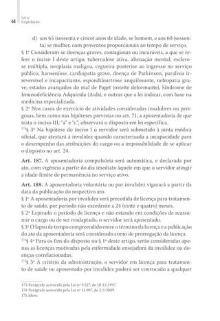Série
Legislação68
	 d)	 aos 65 (sessenta e cinco) anos de idade, se homem, e aos 60 (sessen-
ta) se mulher, com proventos proporcionais ao tempo de serviço.
§ 1º Consideram-se doenças graves, contagiosas ou incuráveis, a que se re-
fere o inciso I deste artigo, tuberculose ativa, alienação mental, esclero-
se múltipla, neoplasia maligna, cegueira posterior ao ingresso no serviço
público, hanseníase, cardiopatia grave, doença de Parkinson, paralisia ir-
reversível e incapacitante, espondiloartrose anquilosante, nefropatia gra-
ve, estados avançados do mal de Paget (osteíte deformante), Síndrome de
Imunodeficiência Adquirida (Aids), e outras que a lei indicar, com base na
medicina especializada.
§ 2º Nos casos de exercício de atividades consideradas insalubres ou peri-
gosas, bem como nas hipóteses previstas no art. 71, a aposentadoria de que
trata o inciso III, “a” e “c”, observará o disposto em lei específica.
173
§ 3º Na hipótese do inciso I o servidor será submetido à junta médica
oficial, que atestará a invalidez quando caracterizada a incapacidade para
o desempenho das atribuições do cargo ou a impossibilidade de se aplicar
o disposto no art. 24.
Art. 187. A aposentadoria compulsória será automática, e declarada por
ato, com vigência a partir do dia imediato àquele em que o servidor atingir
a idade-limite de permanência no serviço ativo.
Art. 188. A aposentadoria voluntária ou por invalidez vigorará a partir da
data da publicação do respectivo ato.
§ 1º A aposentadoria por invalidez será precedida de licença para tratamen-
to de saúde, por período não excedente a 24 (vinte e quatro) meses.
§ 2º Expirado o período de licença e não estando em condições de reassu-
mir o cargo ou de ser readaptado, o servidor será aposentado.
§ 3º O lapso de tempo compreendido entre o término da licença e a publicação
do ato da aposentadoria será considerado como de prorrogação da licença.
174
§ 4º Para os fins do disposto no § 1º deste artigo, serão consideradas ape-
nas as licenças motivadas pela enfermidade ensejadora da invalidez ou do-
enças correlacionadas.
175
§ 5º A critério da administração, o servidor em licença para tratamen-
to de saúde ou aposentado por invalidez poderá ser convocado a qualquer
173	Parágrafo acrescido pela Lei nº 9.527, de 10-12-1997.
174	Parágrafo acrescido pela Lei nº 11.907, de 2-2-2009.
175	Idem.
 