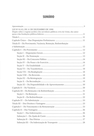 Sumário
Apresentação..........................................................................................................................................9
LEI Nº 8.112, DE 11 DE DEZEMBRO DE 1990
Dispõe sobre o regime jurídico dos servidores públicos civis da União, das autar-
quias e das fundações públicas federais.........................................................................................11
Título I................................................................................................................................... 11
Capítulo Único – Das Disposições Preliminares ........................................................ 11
Título II – Do Provimento, Vacância, Remoção, Redistribuição
e Substituição ...................................................................................................................... 12
Capítulo I – Do Provimento ............................................................................................ 12
Seção I – Disposições Gerais.................................................................................. 12
Seção II – Da Nomeação ........................................................................................ 13
Seção III – Do Concurso Público ..........................................................................14
Seção IV – Da Posse e do Exercício.......................................................................14
Seção V – Da Estabilidade ......................................................................................17
Seção VI – Da Transferência.................................................................................. 18
Seção VII – Da Readaptação .................................................................................. 18
Seção VIII – Da Reversão........................................................................................ 18
Seção IX – Da Reintegração .................................................................................. 19
Seção X – Da Recondução....................................................................................... 19
Seção XI – Da Disponibilidade e do Aproveitamento...................................... 20
Capítulo II – Da Vacância ................................................................................................ 20
Capítulo III – Da Remoção e da Redistribuição .......................................................... 21
Seção I – Da Remoção ............................................................................................ 21
Seção II – Da Redistribuição ................................................................................. 22
Capítulo IV – Da Substituição ........................................................................................ 23
Título III – Dos Direitos e Vantagens ........................................................................... 23
Capítulo I – Do Vencimento e da Remuneração ......................................................... 23
Capítulo II – Das Vantagens ............................................................................................ 26
Seção I – Das Indenizações..................................................................................... 26
Subseção I – Da Ajuda de Custo ........................................................................... 26
Subseção II – Das Diárias ...................................................................................... 27
Subseção III – Da Indenização de Transporte .................................................. 28
 