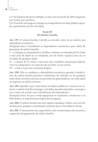 Série
Legislação70
§ 1º Na hipótese de parto múltiplo, o valor será acrescido de 50% (cinquenta
por cento), por nascituro.
§ 2º O auxílio será pago ao cônjuge ou companheiro servidor público, quan-
do a parturiente não for servidora.
Seção III
Do Salário-Família
Art. 197. O salário-família é devido ao servidor ativo ou ao inativo, por
dependente econômico.
Parágrafo único. Consideram-se dependentes econômicos para efeito de
percepção do salário-família:
I – o cônjuge ou companheiro e os filhos, inclusive os enteados até 21 (vinte
e um) anos de idade ou, se estudante, até 24 (vinte e quatro) anos ou, se
inválido, de qualquer idade;
II – o menor de 21 (vinte e um) anos que, mediante autorização judicial,
viver na companhia e às expensas do servidor, ou do inativo;
III – a mãe e o pai sem economia própria.
Art. 198. Não se configura a dependência econômica quando o benefici-
ário do salário-família perceber rendimento do trabalho ou de qualquer
outra fonte, inclusive pensão ou provento da aposentadoria, em valor igual
ou superior ao salário mínimo.
Art. 199. Quando o pai e mãe forem servidores públicos e viverem em co-
mum, o salário-família será pago a um deles; quando separados, será pago a
um e outro, de acordo com a distribuição dos dependentes.
Parágrafo único. Ao pai e à mãe equiparam-se o padrasto, a madrasta e, na
falta destes, os representantes legais dos incapazes.
Art. 200. O salário-família não está sujeito a qualquer tributo, nem servirá
de base para qualquer contribuição, inclusive para a Previdência Social.
Art. 201. O afastamento do cargo efetivo, sem remuneração, não acarreta a
suspensão do pagamento do salário-família.
 