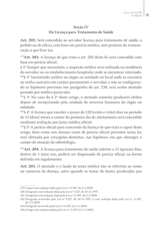 Lei nº 8.112/90
2ª edição 71
Seção IV
Da Licença para Tratamento de Saúde
Art. 202. Será concedida ao servidor licença para tratamento de saúde, a
pedido ou de ofício, com base em perícia médica, sem prejuízo da remune-
ração a que fizer jus.
179
Art. 203. A licença de que trata o art. 202 desta lei será concedida com
base em perícia oficial.
§ 1º Sempre que necessário, a inspeção médica será realizada na residência
do servidor ou no estabelecimento hospitalar onde se encontrar internado.
180
§ 2º Inexistindo médico no órgão ou entidade no local onde se encontra
ou tenha exercício em caráter permanente o servidor, e não se configuran-
do as hipóteses previstas nos parágrafos do art. 230, será aceito atestado
passado por médico particular.
181
§ 3º No caso do § 2º deste artigo, o atestado somente produzirá efeitos
depois de recepcionado pela unidade de recursos humanos do órgão ou
entidade.
182
§ 4º A licença que exceder o prazo de 120 (cento e vinte) dias no período
de 12 (doze) meses a contar do primeiro dia de afastamento será concedida
mediante avaliação por junta médica oficial.
183
§ 5º A perícia oficial para concessão da licença de que trata o caput deste
artigo, bem como nos demais casos de perícia oficial previstos nesta lei,
será efetuada por cirurgiões-dentistas, nas hipóteses em que abranger o
campo de atuação da odontologia.
184
Art. 204. A licença para tratamento de saúde inferior a 15 (quinze) dias,
dentro de 1 (um) ano, poderá ser dispensada de perícia oficial, na forma
definida em regulamento.
Art. 205. O atestado e o laudo da junta médica não se referirão ao nome
ou natureza da doença, salvo quando se tratar de lesões produzidas por
179	Caput com redação dada pela Lei nº 11.907, de 2-2-2009.
180	Parágrafo com redação dada pela Lei nº 9.527, de 10-12-1997.
181	Parágrafo com redação dada pela Lei nº 11.907, de 2-2-2009.
182	Parágrafo acrescido pela Lei nº 9.527, de 10-12-1997, e com redação dada pela Lei nº 11.907,
de 2-2-2009.
183	Parágrafo acrescido pela Lei nº 11.907, de 2-2-2009.
184	Artigo com redação dada pela Lei nº 11.907, de 2-2-2009.
 
