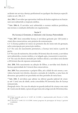 Série
Legislação72
acidente em serviço, doença profissional ou qualquer das doenças especifi-
cadas no art. 186, § 1º.
Art. 206. O servidor que apresentar indícios de lesões orgânicas ou funcio-
nais será submetido a inspeção médica.
185
Art. 206-A. O servidor será submetido a exames médicos periódicos,
nos termos e condições definidos em regulamento.
Seção V
Da Licença à Gestante, à Adotante e da Licença-Paternidade
186
Art. 207. Será concedida licença à servidora gestante por 120 (cento e
vinte) dias consecutivos, sem prejuízo da remuneração.
§ 1º A licença poderá ter início no primeiro dia do nono mês de gestação,
salvo antecipação por prescrição médica.
§ 2º No caso de nascimento prematuro, a licença terá início a partir do
parto.
§ 3º No caso de natimorto, decorridos 30 (trinta) dias do evento, a servidora
será submetida a exame médico, e se julgada apta, reassumirá o exercício.
§ 4º No caso de aborto atestado por médico oficial, a servidora terá direito
a 30 (trinta) dias de repouso remunerado.
Art. 208. Pelo nascimento ou adoção de filhos, o servidor terá direito à
licença-paternidade de 5 (cinco) dias consecutivos.
Art. 209. Para amamentar o próprio filho, até a idade de seis meses, a ser-
vidora lactante terá direito, durante a jornada de trabalho, a uma hora de
descanso, que poderá ser parcelada em dois períodos de meia hora.
187
Art. 210. À servidora que adotar ou obtiver guarda judicial de crian-
ça até 1 (um) ano de idade, serão concedidos 90 (noventa) dias de licença
remunerada.
Parágrafo único. No caso de adoção ou guarda judicial de criança com mais
de 1 (um) ano de idade, o prazo de que trata este artigo será de 30 (trinta) dias.
185	Artigo acrescido pela Lei nº 11.907, de 2-2-2009, e regulamentado pelo Decreto nº 6.856,
de 25-5-2009.
186	O Decreto nº 6.690, de 11-12-2008, institui programa de prorrogação da licença à gestante
e à adotante.
187	Idem.
 