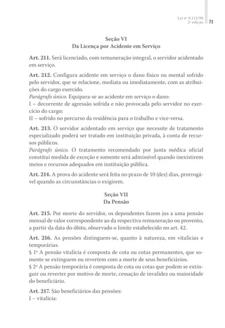 Lei nº 8.112/90
2ª edição 73
Seção VI
Da Licença por Acidente em Serviço
Art. 211. Será licenciado, com remuneração integral, o servidor acidentado
em serviço.
Art. 212. Configura acidente em serviço o dano físico ou mental sofrido
pelo servidor, que se relacione, mediata ou imediatamente, com as atribui-
ções do cargo exercido.
Parágrafo único. Equipara-se ao acidente em serviço o dano:
I – decorrente de agressão sofrida e não provocada pelo servidor no exer-
cício do cargo;
II – sofrido no percurso da residência para o trabalho e vice-versa.
Art. 213. O servidor acidentado em serviço que necessite de tratamento
especializado poderá ser tratado em instituição privada, à conta de recur-
sos públicos.
Parágrafo único. O tratamento recomendado por junta médica oficial
constitui medida de exceção e somente será admissível quando inexistirem
meios e recursos adequados em instituição pública.
Art. 214. A prova do acidente será feita no prazo de 10 (dez) dias, prorrogá-
vel quando as circunstâncias o exigirem.
Seção VII
Da Pensão
Art. 215. Por morte do servidor, os dependentes fazem jus a uma pensão
mensal de valor correspondente ao da respectiva remuneração ou provento,
a partir da data do óbito, observado o limite estabelecido no art. 42.
Art. 216. As pensões distinguem-se, quanto à natureza, em vitalícias e
temporárias.
§ 1º A pensão vitalícia é composta de cota ou cotas permanentes, que so-
mente se extinguem ou revertem com a morte de seus beneficiários.
§ 2º A pensão temporária é composta de cota ou cotas que podem se extin-
guir ou reverter por motivo de morte, cessação de invalidez ou maioridade
do beneficiário.
Art. 217. São beneficiários das pensões:
I – vitalícia:
 