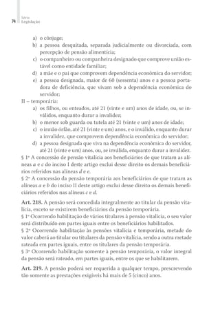 Série
Legislação74
	 a)	 o cônjuge;
	 b)	 a pessoa desquitada, separada judicialmente ou divorciada, com
percepção de pensão alimentícia;
	 c)	 o companheiro ou companheira designado que comprove união es-
tável como entidade familiar;
	 d)	 a mãe e o pai que comprovem dependência econômica do servidor;
	 e)	 a pessoa designada, maior de 60 (sessenta) anos e a pessoa porta-
dora de deficiência, que vivam sob a dependência econômica do
servidor;
II – temporária:
	 a)	 os filhos, ou enteados, até 21 (vinte e um) anos de idade, ou, se in-
válidos, enquanto durar a invalidez;
	 b)	 o menor sob guarda ou tutela até 21 (vinte e um) anos de idade;
	 c)	 o irmão órfão, até 21 (vinte e um) anos, e o inválido, enquanto durar
a invalidez, que comprovem dependência econômica do servidor;
	 d)	 a pessoa designada que viva na dependência econômica do servidor,
até 21 (vinte e um) anos, ou, se inválida, enquanto durar a invalidez.
§ 1º A concessão de pensão vitalícia aos beneficiários de que tratam as alí-
neas a e c do inciso I deste artigo exclui desse direito os demais beneficiá-
rios referidos nas alíneas d e e.
§ 2º A concessão da pensão temporária aos beneficiários de que tratam as
alíneas a e b do inciso II deste artigo exclui desse direito os demais benefi-
ciários referidos nas alíneas c e d.
Art. 218. A pensão será concedida integralmente ao titular da pensão vita-
lícia, exceto se existirem beneficiários da pensão temporária.
§ 1º Ocorrendo habilitação de vários titulares à pensão vitalícia, o seu valor
será distribuído em partes iguais entre os beneficiários habilitados.
§ 2º Ocorrendo habilitação às pensões vitalícia e temporária, metade do
valor caberá ao titular ou titulares da pensão vitalícia, sendo a outra metade
rateada em partes iguais, entre os titulares da pensão temporária.
§ 3º Ocorrendo habilitação somente à pensão temporária, o valor integral
da pensão será rateado, em partes iguais, entre os que se habilitarem.
Art. 219. A pensão poderá ser requerida a qualquer tempo, prescrevendo
tão somente as prestações exigíveis há mais de 5 (cinco) anos.
 