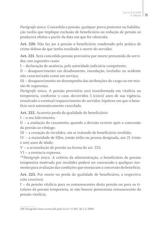 Lei nº 8.112/90
2ª edição 75
Parágrafo único. Concedida a pensão, qualquer prova posterior ou habilita-
ção tardia que implique exclusão de beneficiário ou redução de pensão só
produzirá efeitos a partir da data em que for oferecida.
Art. 220. Não faz jus à pensão o beneficiário condenado pela prática de
crime doloso de que tenha resultado a morte do servidor.
Art. 221. Será concedida pensão provisória por morte presumida do servi-
dor, nos seguintes casos:
I – declaração de ausência, pela autoridade judiciária competente;
II – desaparecimento em desabamento, inundação, incêndio ou acidente
não caracterizado como em serviço;
III – desaparecimento no desempenho das atribuições do cargo ou em mis-
são de segurança.
Parágrafo único. A pensão provisória será transformada em vitalícia ou
temporária, conforme o caso, decorridos 5 (cinco) anos de sua vigência,
ressalvado o eventual reaparecimento do servidor, hipótese em que o bene-
fício será automaticamente cancelado.
Art. 222. Acarreta perda da qualidade de beneficiário:
I – o seu falecimento;
II – a anulação do casamento, quando a decisão ocorrer após a concessão
da pensão ao cônjuge;
III – a cessação de invalidez, em se tratando de beneficiário inválido;
IV – a maioridade de filho, irmão órfão ou pessoa designada, aos 21 (vinte
e um) anos de idade;
V – a acumulação de pensão na forma do art. 225;
VI – a renúncia expressa.
188
Parágrafo único. A critério da administração, o beneficiário de pensão
temporária motivada por invalidez poderá ser convocado a qualquer mo-
mento para avaliação das condições que ensejaram a concessão do benefício.
Art. 223. Por morte ou perda da qualidade de beneficiário, a respectiva
cota reverterá:
I – da pensão vitalícia para os remanescentes desta pensão ou para os ti-
tulares da pensão temporária, se não houver pensionista remanescente da
pensão vitalícia;
188	Parágrafo único acrescido pela Lei nº 11.907, de 2-2-2009.
 