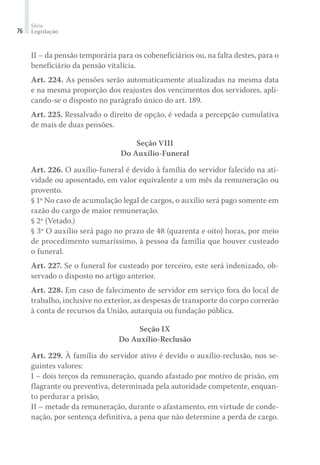Série
Legislação76
II – da pensão temporária para os cobeneficiários ou, na falta destes, para o
beneficiário da pensão vitalícia.
Art. 224. As pensões serão automaticamente atualizadas na mesma data
e na mesma proporção dos reajustes dos vencimentos dos servidores, apli-
cando-se o disposto no parágrafo único do art. 189.
Art. 225. Ressalvado o direito de opção, é vedada a percepção cumulativa
de mais de duas pensões.
Seção VIII
Do Auxílio-Funeral
Art. 226. O auxílio-funeral é devido à família do servidor falecido na ati-
vidade ou aposentado, em valor equivalente a um mês da remuneração ou
provento.
§ 1º No caso de acumulação legal de cargos, o auxílio será pago somente em
razão do cargo de maior remuneração.
§ 2º (Vetado.)
§ 3º O auxílio será pago no prazo de 48 (quarenta e oito) horas, por meio
de procedimento sumaríssimo, à pessoa da família que houver custeado
o funeral.
Art. 227. Se o funeral for custeado por terceiro, este será indenizado, ob-
servado o disposto no artigo anterior.
Art. 228. Em caso de falecimento de servidor em serviço fora do local de
trabalho, inclusive no exterior, as despesas de transporte do corpo correrão
à conta de recursos da União, autarquia ou fundação pública.
Seção IX
Do Auxílio-Reclusão
Art. 229. À família do servidor ativo é devido o auxílio-reclusão, nos se-
guintes valores:
I – dois terços da remuneração, quando afastado por motivo de prisão, em
flagrante ou preventiva, determinada pela autoridade competente, enquan-
to perdurar a prisão;
II – metade da remuneração, durante o afastamento, em virtude de conde-
nação, por sentença definitiva, a pena que não determine a perda de cargo.
 