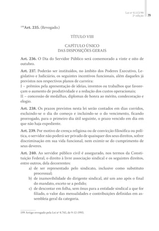 Lei nº 8.112/90
2ª edição 79
199
Art. 235. (Revogado.)
Título VIII
Capítulo Único
Das Disposições Gerais
Art. 236. O Dia do Servidor Público será comemorado a vinte e oito de
outubro.
Art. 237. Poderão ser instituídos, no âmbito dos Poderes Executivo, Le-
gislativo e Judiciário, os seguintes incentivos funcionais, além daqueles já
previstos nos respectivos planos de carreira:
I – prêmios pela apresentação de ideias, inventos ou trabalhos que favore-
çam o aumento de produtividade e a redução dos custos operacionais;
II – concessão de medalhas, diplomas de honra ao mérito, condecoração e
elogio.
Art. 238. Os prazos previstos nesta lei serão contados em dias corridos,
excluindo-se o dia do começo e incluindo-se o do vencimento, ficando
prorrogado, para o primeiro dia útil seguinte, o prazo vencido em dia em
que não haja expediente.
Art. 239. Por motivo de crença religiosa ou de convicção filosófica ou polí-
tica, o servidor não poderá ser privado de quaisquer dos seus direitos, sofrer
discriminação em sua vida funcional, nem eximir-se do cumprimento de
seus deveres.
Art. 240. Ao servidor público civil é assegurado, nos termos da Consti-
tuição Federal, o direito à livre associação sindical e os seguintes direitos,
entre outros, dela decorrentes:
	 a)	 de ser representado pelo sindicato, inclusive como substituto
processual;
	 b)	 de inamovibilidade do dirigente sindical, até um ano após o final
do mandato, exceto se a pedido;
	 c)	 de descontar em folha, sem ônus para a entidade sindical a que for
filiado, o valor das mensalidades e contribuições definidas em as-
sembleia geral da categoria.
199	Artigo revogado pela Lei nº 8.745, de 9-12-1993.
 