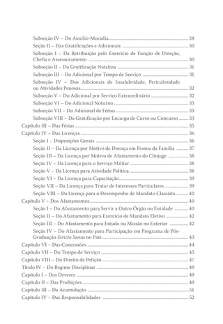 Subseção IV – Do Auxílio-Moradia..................................................................... 28
Seção II – Das Gratificações e Adicionais .......................................................... 30
Subseção I – Da Retribuição pelo Exercício de Função de Direção,
Chefia e Assessoramento ....................................................................................... 30
Subseção II – Da Gratificação Natalina .............................................................. 31
Subseção III – Do Adicional por Tempo de Serviço ........................................ 31
Subseção IV – Dos Adicionais de Insalubridade, Periculosidade
ou Atividades Penosas.............................................................................................. 32
Subseção V – Do Adicional por Serviço Extraordinário ................................. 32
Subseção VI – Do Adicional Noturno ................................................................. 33
Subseção VII – Do Adicional de Férias................................................................ 33
Subseção VIII – Da Gratificação por Encargo de Curso ou Concurso......... 33
Capítulo III – Das Férias................................................................................................... 35
Capítulo IV – Das Licenças.............................................................................................. 36
Seção I – Disposições Gerais ................................................................................. 36
Seção II – Da Licença por Motivo de Doença em Pessoa da Família ........... 37
Seção III – Da Licença por Motivo de Afastamento do Cônjuge .................. 38
Seção IV – Da Licença para o Serviço Militar ................................................... 38
Seção V – Da Licença para Atividade Política ................................................... 38
Seção VI – Da Licença para Capacitação............................................................. 39
Seção VII – Da Licença para Tratar de Interesses Particulares ..................... 39
Seção VIII – Da Licença para o Desempenho de Mandato Classista............ 40
Capítulo V – Dos Afastamentos...................................................................................... 40
Seção I – Do Afastamento para Servir a Outro Órgão ou Entidade ............. 40
Seção II – Do Afastamento para Exercício de Mandato Eletivo .................... 42
Seção III – Do Afastamento para Estudo ou Missão no Exterior ................. 42
Seção IV – Do Afastamento para Participação em Programa de Pós-
Graduação Stricto Sensu no País........................................................................... 43
Capítulo VI – Das Concessões ........................................................................................44
Capítulo VII – Do Tempo de Serviço ............................................................................ 45
Capítulo VIII – Do Direito de Petição ........................................................................... 47
Título IV – Do Regime Disciplinar ................................................................................ 49
Capítulo I – Dos Deveres ................................................................................................. 49
Capítulo II – Das Proibições ............................................................................................ 49
Capítulo III – Da Acumulação .........................................................................................51
Capítulo IV – Das Responsabilidades ........................................................................... 52
 