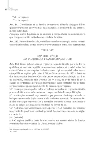 Série
Legislação80
	 200
d)	 (revogada);
	 201
e)	 (revogada).
Art. 241. Consideram-se da família do servidor, além do cônjuge e filhos,
quaisquer pessoas que vivam às suas expensas e constem do seu assenta-
mento individual.
Parágrafo único. Equipara-se ao cônjuge a companheira ou companheiro,
que comprove união estável como entidade familiar.
Art. 242. Para os fins desta lei, considera-se sede o município onde a reparti-
ção estiver instalada e onde o servidor tiver exercício, em caráter permanente.
Título IX
Capítulo Único
Das Disposições Transitórias e Finais
Art. 243. Ficam submetidos ao regime jurídico instituído por esta lei, na
qualidade de servidores públicos, os servidores dos poderes da União, dos
ex-territórios, das autarquias, inclusive as em regime especial, e das funda-
ções públicas, regidos pela Lei nº 1.711, de 28 de outubro de 1952 – Estatuto
dos Funcionários Públicos Civis da União, ou pela Consolidação das Leis
do Trabalho, aprovada pelo Decreto-Lei nº 5.452, de 1º de maio de 1943,
exceto os contratados por prazo determinado, cujos contratos não poderão
ser prorrogados após o vencimento do prazo de prorrogação.
§ 1º Os empregos ocupados pelos servidores incluídos no regime instituído
por esta lei ficam transformados em cargos, na data de sua publicação.
§ 2º As funções de confiança exercidas por pessoas não integrantes de ta-
bela permanente do órgão ou entidade onde têm exercício ficam transfor-
madas em cargos em comissão, e mantidas enquanto não for implantado o
plano de cargos dos órgãos ou entidades na forma da lei.
§ 3º As Funções de Assessoramento Superior (FAS), exercidas por servidor
integrante de quadro ou tabela de pessoal, ficam extintas na data da vigên-
cia desta lei.
§ 4º (Vetado.)
§ 5º O regime jurídico desta lei é extensivo aos serventuários da Justiça,
remunerados com recursos da União, no que couber.
200	Alínea revogada pela Lei nº 9.527, de 10-12-1997.
201	Idem.
 