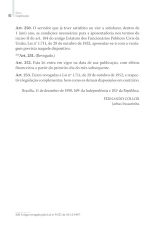 Série
Legislação82
Art. 250. O servidor que já tiver satisfeito ou vier a satisfazer, dentro de
1 (um) ano, as condições necessárias para a aposentadoria nos termos do
inciso II do art. 184 do antigo Estatuto dos Funcionários Públicos Civis da
União, Lei n° 1.711, de 28 de outubro de 1952, aposentar-se-á com a vanta-
gem prevista naquele dispositivo.
206
Art. 251. (Revogado.)
Art. 252. Esta lei entra em vigor na data de sua publicação, com efeitos
financeiros a partir do primeiro dia do mês subsequente.
Art. 253. Ficam revogadas a Lei nº 1.711, de 28 de outubro de 1952, e respec-
tiva legislação complementar, bem como as demais disposições em contrário.
Brasília, 11 de dezembro de 1990, 169º da Independência e 102º da República.
FERNANDO COLLOR
Jarbas Passarinho
206	Artigo revogado pela Lei nº 9.527, de 10-12-1997.
 