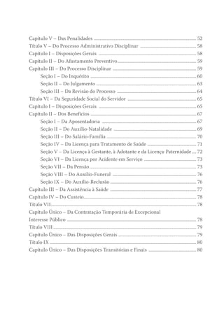 Capítulo V – Das Penalidades ......................................................................................... 52
Título V – Do Processo Administrativo Disciplinar ................................................. 58
Capítulo I – Disposições Gerais ..................................................................................... 58
Capítulo II – Do Afastamento Preventivo..................................................................... 59
Capítulo III – Do Processo Disciplinar ......................................................................... 59
Seção I – Do Inquérito ............................................................................................ 60
Seção II – Do Julgamento ....................................................................................... 63
Seção III – Da Revisão do Processo ..................................................................... 64
Título VI – Da Seguridade Social do Servidor ............................................................ 65
Capítulo I – Disposições Gerais ..................................................................................... 65
Capítulo II – Dos Benefícios ............................................................................................ 67
Seção I – Da Aposentadoria .................................................................................. 67
Seção II – Do Auxílio-Natalidade ........................................................................ 69
Seção III – Do Salário-Família .............................................................................. 70
Seção IV – Da Licença para Tratamento de Saúde ........................................... 71
Seção V – Da Licença à Gestante, à Adotante e da Licença-Paternidade..... 72
Seção VI – Da Licença por Acidente em Serviço .............................................. 73
Seção VII – Da Pensão............................................................................................. 73
Seção VIII – Do Auxílio-Funeral ......................................................................... 76
Seção IX – Do Auxílio-Reclusão........................................................................... 76
Capítulo III – Da Assistência à Saúde ........................................................................... 77
Capítulo IV – Do Custeio................................................................................................. 78
Título VII.............................................................................................................................. 78
Capítulo Único – Da Contratação Temporária de Excepcional
Interesse Público ................................................................................................................ 78
Título VIII............................................................................................................................ 79
Capítulo Único – Das Disposições Gerais .................................................................... 79
Título IX............................................................................................................................... 80
Capítulo Único – Das Disposições Transitórias e Finais .......................................... 80
 