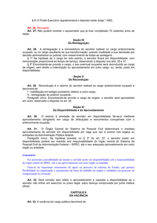 § 6o
O Poder Executivo regulamentará o disposto neste artigo." (NR)
Art. 26. Revogado.
Art. 27. Não poderá reverter o aposentado que já tiver completado 70 (setenta) anos de
idade.
Seção IX
Da Reintegração
Art. 28. A reintegração é a reinvestidura do servidor estável no cargo anteriormente
ocupado, ou no cargo resultante de sua transformação, quando invalidada a sua demissão por
decisão administrativa ou judicial, com ressarcimento de todas as vantagens.
§ 1º Na hipótese de o cargo ter sido extinto, o servidor ficará em disponibilidade, com
remuneração proporcional ao tempo de serviço, observando o disposto nos arts. 30 e 31.
§ 2º Encontrando-se provido o cargo, o seu eventual ocupante será reconduzido ao cargo
de origem, sem direito a indenização ou aproveitamento em outro cargo, ou, ainda, posto em
disponibilidade.
Seção X
Da Recondução
Art. 29. Recondução é o retorno do servidor estável ao cargo anteriormente ocupado e
decorrerá de:
I - inabilitação em estágio probatório relativo a outro cargo;
II - reintegração do anterior ocupante.
Parágrafo único. Encontrando-se provido o cargo de origem, o servidor será aproveitado
em outro, observado o disposto no art. 30.
Seção XI
Da Disponibilidade e do Aproveitamento
Art. 30. O retorno à atividade de servidor em disponibilidade far-se-á mediante
aproveitamento obrigatório em cargo de atribuições e vencimentos compatíveis com o
anteriormente ocupado.
Art. 31. O Órgão Central do Sistema de Pessoal Civil determinará o imediato
aproveitamento de servidor em disponibilidade em vaga que vier a ocorrer nos órgãos ou
entidades da Administração Pública federal.
Parágrafo único. Na hipótese prevista no § 3º do art. 37, o servidor posto em
disponibilidade poderá ser mantido sob responsabilidade do órgão central do Sistema de
Pessoal Civil da Administração Federal – SIPEC, até o seu adequado aproveitamento em outro
órgão ou entidade.
Comentário
Foi acrescida a possibilidade de manter o servidor posto em disponibilidade sob a responsabilidade
do órgão central do SIPEC, até o seu aproveitamento em outro órgão ou entidade.
Trata-se de importante instrumento de apoio ao processo de reforma do Estado, que permite
flexibilidade na organização e ajustamento da força de trabalho de órgãos e entidades em processo de
reorganização ou extinção.
Art. 32. Será tornado sem efeito o aproveitamento e cassada a disponibilidade se o
servidor não entrar em exercício no prazo legal, salvo doença comprovada por junta médica
oficial.
CAPÍTULO II
DA VACÂNCIA
Art. 33. A vacância do cargo público decorrerá de:
 