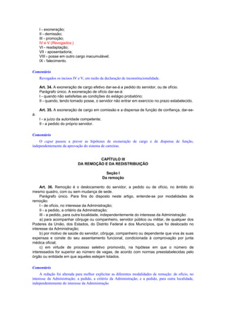 I - exoneração;
II - demissão;
III - promoção;
IV e V (Revogados.)
VI - readaptação;
VII - aposentadoria;
VIII - posse em outro cargo inacumulável;
IX - falecimento.
Comentário
Revogados os incisos IV e V, em razão da declaração de inconstitucionalidade.
Art. 34. A exoneração de cargo efetivo dar-se-á a pedido do servidor, ou de ofício.
Parágrafo único. A exoneração de ofício dar-se-á:
I - quando não satisfeitas as condições do estágio probatório;
II - quando, tendo tomado posse, o servidor não entrar em exercício no prazo estabelecido.
Art. 35. A exoneração de cargo em comissão e a dispensa de função de confiança, dar-se-
á:
I - a juízo da autoridade competente;
II - a pedido do próprio servidor.
Comentário
O caput passou a prever as hipóteses de exoneração de cargo e de dispensa de função,
independentemente da aprovação do sistema de carreiras.
CAPÍTULO III
DA REMOÇÃO E DA REDISTRIBUIÇÃO
Seção I
Da remoção
Art. 36. Remoção é o deslocamento do servidor, a pedido ou de ofício, no âmbito do
mesmo quadro, com ou sem mudança de sede.
Parágrafo único. Para fins do disposto neste artigo, entende-se por modalidades de
remoção:
I - de ofício, no interesse da Administração;
II - a pedido, a critério da Administração;
III - a pedido, para outra localidade, independentemente do interesse da Administração:
a) para acompanhar cônjuge ou companheiro, servidor público ou militar, de qualquer dos
Poderes da União, dos Estados, do Distrito Federal e dos Municípios, que foi deslocado no
interesse da Administração;
b) por motivo de saúde do servidor, cônjuge, companheiro ou dependente que viva às suas
expensas e conste do seu assentamento funcional, condicionada à comprovação por junta
médica oficial;
c) em virtude de processo seletivo promovido, na hipótese em que o número de
interessados for superior ao número de vagas, de acordo com normas preestabelecidas pelo
órgão ou entidade em que aqueles estejam lotados.
Comentário
A redação foi alterada para melhor explicitar as diferentes modalidades de remoção: de ofício, no
interesse da Administração; a pedido, a critério da Administração; e a pedido, para outra localidade,
independentemente do interesse da Administração.
 