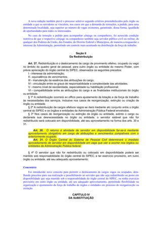 A nova redação também prevê o processo seletivo segundo critérios preestabelecidos pelo órgão ou
entidade a que os servidores se vinculem, nos casos em que a demanda de remoções, a pedido, para uma
determinada localidade, seja superior ao número de vagas existentes, garantindo, dessa forma, igualdade
de oportunidades para todos os interessados.
No caso de remoção a pedido para acompanhar cônjuge ou companheiro, foi acrescida condição
restritiva de que o respectivo cônjuge ou companheiro também seja servidor público civil ou militar, de
qualquer dos Poderes da União, dos Estados, do Distrito Federal e Municípios, de maneira a resguardar o
interesse da Administração, permitindo um controle mais acentuado na distribuição da força de trabalho.
Seção II
Da Redistribuição
Art. 37. Redistribuição é o deslocamento de cargo de provimento efetivo, ocupado ou vago
no âmbito do quadro geral de pessoal, para outro órgão ou entidade do mesmo Poder, com
prévia apreciação do órgão central do SIPEC, observados os seguintes preceitos:
I - interesse da administração;
II - equivalência de vencimentos;
III - manutenção da essência das atribuições do cargo;
IV - vinculação entre os graus de responsabilidade e complexidade das atividades;
V - mesmo nível de escolaridade, especialidade ou habilitação profissional;
VI - compatibilidade entre as atribuições do cargo e as finalidades institucionais do órgão
ou entidade.
§ 1º A redistribuição ocorrerá ex officio para ajustamento de lotação e da força de trabalho
às necessidades dos serviços, inclusive nos casos de reorganização, extinção ou criação de
órgão ou entidade.
§ 2º A redistribuição de cargos efetivos vagos se dará mediante ato conjunto entre o órgão
central do SIPEC e os órgãos e entidades da Administração Pública Federal envolvidos.
§ 3º Nos casos de reorganização ou extinção de órgão ou entidade, extinto o cargo ou
declarada sua desnecessidade no órgão ou entidade, o servidor estável que não for
redistribuído será colocado em disponibilidade, até seu aproveitamento na forma dos arts. 30 e
31.
Art. 30. O retorno à atividade de servidor em disponibilidade far-se-á mediante
aproveitamento obrigatório em cargo de atribuições e vencimentos compatíveis com o
anteriormente ocupado.
Art. 31. O Órgão Central do Sistema de Pessoal Civil determinará o imediato
aproveitamento de servidor em disponibilidade em vaga que vier a ocorrer nos órgãos ou
entidades da Administração Pública federal.
§ 4º O servidor que não for redistribuído ou colocado em disponibilidade poderá ser
mantido sob responsabilidade do órgão central do SIPEC, e ter exercício provisório, em outro
órgão ou entidade, até seu adequado aproveitamento.
Comentário
Foi introduzido novo conceito para permitir o deslocamento de cargos vagos ou ocupados, deta-
lhando preceitos para sua realização e possibilitando ao servidor que não seja redistribuído ou posto em
disponibilidade que seja mantido sob a responsabilidade do órgão central do SIPEC, ou tenha exercício
provisório em outro órgão ou entidade, até seu adequado aproveitamento, permitindo flexibilidade na
organização e ajustamento da força de trabalho de órgãos e entidades em processo de reorganização ou
extinção.
CAPÍTULO IV
DA SUBSTITUIÇÃO
 