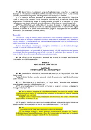 Art. 38. Os servidores investidos em cargo ou função de direção ou chefia e os ocupantes
de cargo de natureza especial terão substitutos indicados no regimento interno ou, no caso de
omissão, previamente designados pelo dirigente máximo do órgão ou entidade.
§ 1º O substituto assumirá automática e cumulativamente, sem prejuízo do cargo que
ocupa, o exercício do cargo ou função de direção ou chefia e os de natureza especial, nos
afastamentos, impedimentos legais ou regulamentares do titular e na vacância no cargo,
hipóteses em que deverá optar pela remuneração de um deles durante o respectivo período.
§ 2º O substituto fará jus à retribuição pelo exercício do cargo ou função de direção ou
chefia ou de cargo de natureza especial, nos casos dos afastamentos ou impedimentos legais
do titular, superiores a 30 (trinta) dias consecutivos, paga na proporção dos dias de efetiva
substituição, que excederem o referido período.
Comentário
Foi acrescido o cargo de natureza especial e explicitado que a autoridade competente é o dirigente
máximo do órgão ou entidade a que pertence o servidor, bem como foi estabelecido que a substituição
ocorrerá automática e cumulativamente nos afastamentos ou impedimentos legais ou regulamentares do
titular, sem prejuízo do cargo que ocupa.
Também foi modificada a redação para contemplar a substituição no caso de vacância de cargo,
evitando-se quebra de continuidade no serviço.
A substituição passou a ser remunerada, se por tempo superior a 30 dias consecutivos, paga somente
na proporção dos dias que excederem esse período e, no caso de o substituto já ser ocupante de outro
cargo ou função, de acordo com a opção pela remuneração de um deles.
Art. 39. O disposto no artigo anterior aplica-se aos titulares de unidades administrativas
organizadas em nível de assessoria.
TÍTULO III
DOS DIREITOS E VANTAGENS
CAPÍTULO I
DO VENCIMENTO E DA REMUNERAÇÃO
Art. 40. Vencimento é a retribuição pecuniária pelo exercício de cargo público, com valor
fixado em lei.*
Parágrafo único. Nenhum servidor receberá, a título de vencimento, importância inferior ao
salário mínimo.
Art. 41. Remuneração é o vencimento do cargo efetivo, acrescido das vantagens
pecuniárias permanentes estabelecidas em lei.*
§ 1º A remuneração do servidor investido em função ou cargo em comissão será paga na
forma prevista no art. 62.
Art. 62. Ao servidor ocupante de cargo efetivo investido em função de direção, chefia
ou assessoramento, cargo de provimento em comissão ou de natureza especial é devida
retribuição pelo seu exercício.
Parágrafo único. Lei específica estabelecerá a remuneração dos cargos em comissão
de que trata o inciso II do art. 9º.
§ 2º O servidor investido em cargo em comissão de órgão ou entidade diversa da de sua
lotação receberá a remuneração de acordo com o estabelecido no § 1º do art. 93.
Art. 93............................................................................................
I - para exercício de cargo em comissão ou função de confiança;
§ 1º Na hipótese do inciso I, sendo a cessão para órgãos ou entidades dos Estados,
do Distrito Federal ou dos Municípios, o ônus da remuneração será do órgão ou entidade
cessionária, mantido o ônus para o cedente nos demais casos.
 