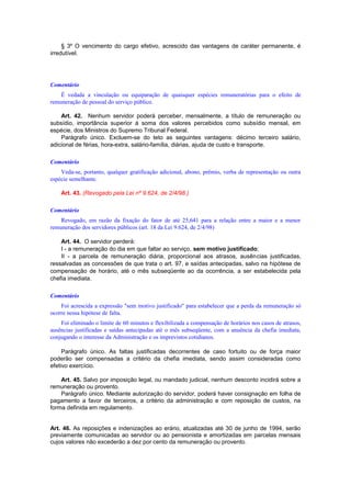 § 3º O vencimento do cargo efetivo, acrescido das vantagens de caráter permanente, é
irredutível.
Comentário
É vedada a vinculação ou equiparação de quaisquer espécies remuneratórias para o efeito de
remuneração de pessoal do serviço público.
Art. 42. Nenhum servidor poderá perceber, mensalmente, a título de remuneração ou
subsídio, importância superior à soma dos valores percebidos como subsídio mensal, em
espécie, dos Ministros do Supremo Tribunal Federal.
Parágrafo único. Excluem-se do teto as seguintes vantagens: décimo terceiro salário,
adicional de férias, hora-extra, salário-família, diárias, ajuda de custo e transporte.
Comentário
Veda-se, portanto, qualquer gratificação adicional, abono, prêmio, verba de representação ou outra
espécie semelhante.
Art. 43. (Revogado pela Lei nº 9.624, de 2/4/98.)
Comentário
Revogado, em razão da fixação do fator de até 25,641 para a relação entre a maior e a menor
remuneração dos servidores públicos (art. 18 da Lei 9.624, de 2/4/98)
Art. 44. O servidor perderá:
I - a remuneração do dia em que faltar ao serviço, sem motivo justificado;
II - a parcela de remuneração diária, proporcional aos atrasos, ausências justificadas,
ressalvadas as concessões de que trata o art. 97, e saídas antecipadas, salvo na hipótese de
compensação de horário, até o mês subseqüente ao da ocorrência, a ser estabelecida pela
chefia imediata.
Comentário
Foi acrescida a expressão "sem motivo justificado" para estabelecer que a perda da remuneração só
ocorre nessa hipótese de falta.
Foi eliminado o limite de 60 minutos e flexibilizada a compensação de horários nos casos de atrasos,
ausências justificadas e saídas antecipadas até o mês subseqüente, com a anuência da chefia imediata,
conjugando o interesse da Administração e os imprevistos cotidianos.
Parágrafo único. As faltas justificadas decorrentes de caso fortuito ou de força maior
poderão ser compensadas a critério da chefia imediata, sendo assim consideradas como
efetivo exercício.
Art. 45. Salvo por imposição legal, ou mandado judicial, nenhum desconto incidirá sobre a
remuneração ou provento.
Parágrafo único. Mediante autorização do servidor, poderá haver consignação em folha de
pagamento a favor de terceiros, a critério da administração e com reposição de custos, na
forma definida em regulamento.
Art. 46. As reposições e indenizações ao erário, atualizadas até 30 de junho de 1994, serão
previamente comunicadas ao servidor ou ao pensionista e amortizadas em parcelas mensais
cujos valores não excederão a dez por cento da remuneração ou provento.
 
