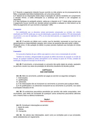 § 1o
Quando o pagamento indevido houver ocorrido no mês anterior ao do processamento da
folha, a reposição será feita imediatamente, em uma única parcela.
§ 2o
Aplicam-se as disposições deste artigo à reposição de valores recebidos em cumprimento
a decisão liminar, a tutela antecipada ou a sentença que venham a ser revogadas ou
rescindida.
§ 3o
Nas hipóteses do parágrafo anterior, aplica-se o disposto no § 1o
deste artigo sempre que
o pagamento houver ocorrido por decisão judicial concedida e cassada no mês anterior ao da
folha de pagamento em que ocorrerá a reposição." (NR)
Comentário
Foi estabelecido que os descontos seriam previamente comunicados ao servidor, em valores
atualizados até 30/6/94, sendo que, no caso de indenização, a parcela não excederá a 10% da remuneração
ou provento e, no caso de reposição, a 25%; ou em uma única parcela, se o pagamento indevido for no
mês anterior.
Art. 47. O servidor em débito com o erário, que for demitido, exonerado ou que tiver sua
aposentadoria ou disponibilidade cassada, terá o prazo de sessenta dias para quitar o débito.
Parágrafo único. A não quitação do débito no prazo previsto implicará sua inscrição em dívida
ativa." (NR)
Comentário
Foi acrescida a hipótese de que o débito seja superior a cinco vezes a remuneração do servidor.
Também foi incluída a obrigatoriedade da quitação de débito decorrente de cassação ou revisão de
liminar, de qualquer medida de caráter antecipatório ou de sentença no prazo de 30 dias, contados da
notificação, sob pena de inscrição em dívida ativa.
Art. 48. O vencimento, a remuneração e o provento não serão objeto de arresto, seqüestro
ou penhora, exceto nos casos de prestação de alimentos resultante de decisão judicial.
CAPÍTULO II
DAS VANTAGENS
Art. 49. Além do vencimento, poderão ser pagas ao servidor as seguintes vantagens:
I - indenizações;
II - gratificações;
III - adicionais.
§ 1º As indenizações não se incorporam ao vencimento ou provento para qualquer efeito.
§ 2º As gratificações e os adicionais incorporam-se ao vencimento ou provento, nos casos
e condições indicados em lei.
Art. 50. Os acréscimos pecuniários percebidos por servidor não serão computados, nem
acumulados, para efeito de concessão de quaisquer outros acréscimos pecuniários ulteriores
sob o mesmo título ou idêntico fundamento.
Seção I
Das Indenizações
Art. 51. Constituem indenizações ao servidor:
I - ajuda de custo;
II - diárias;
III - transporte.
Art. 52. Os valores das indenizações, assim como as condições para a sua concessão,
serão estabelecidos em regulamento.
 