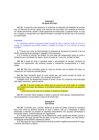 Subseção I
Da Ajuda de Custo
Art. 53. A ajuda de custo destina-se a compensar as despesas de instalação do servidor
que, no interesse do serviço, passar a ter exercício em nova sede, com mudança de domicílio
em caráter permanente, vedado o duplo pagamento de indenização, a qualquer tempo, no caso
de o cônjuge ou companheiro que detenha também a condição de servidor vier a ter exercício
na mesma sede.
Comentário
Foi introduzida vedação de pagamento duplo da ajuda de custo, a qualquer tempo, no caso de o
cônjuge ou companheiro que detenha também a condição de servidor vir a ter exercício na mesma
localidade.
§ 1º Correm por conta da Administração as despesas de transporte do servidor e de sua
família, compreendendo passagem, bagagem e bens pessoais.
§ 2º À família do servidor que falecer na nova sede são assegurados ajuda de custo e
transporte para a localidade de origem, dentro do prazo de 1 (um) ano, contado do óbito.
Art. 54. A ajuda de custo é calculada sobre a remuneração do servidor, conforme se
dispuser em regulamento, não podendo exceder a importância correspondente a 3 (três)
meses.
Art. 55. Não será concedida ajuda de custo ao servidor que se afastar do cargo, ou
reassumi-lo, em virtude de mandato eletivo.
Art. 56. Será concedida ajuda de custo àquele que, não sendo servidor da União, for
nomeado para cargo em comissão, com mudança de domicílio.
Parágrafo único. No afastamento previsto no inciso I do art. 93, a ajuda de custo será paga
pelo órgão cessionário, quando cabível.
Art. 93. O servidor poderá ser cedido para ter exercício em outro órgão ou entidade
dos Poderes da União, dos Estados, ou do Distrito Federal e dos Municípios, nas seguintes
hipóteses:
I - para exercício de cargo em comissão ou função de confiança;
Art. 57. O servidor ficará obrigado a restituir a ajuda de custo quando, injustificadamente,
não se apresentar na nova sede no prazo de 30 (trinta) dias.
Subseção II
Das Diárias
Art. 58. O servidor que, a serviço, afastar-se da sede em caráter eventual ou transitório
para outro ponto do território nacional ou para o exterior, fará jus a passagens e diárias
destinadas a indenizar as parcelas de despesas extraordinária com pousada, alimentação e
locomoção urbana, conforme dispuser em regulamento.
§ 1º A diária será concedida por dia de afastamento, sendo devida pela metade quando o
deslocamento não exigir pernoite fora da sede, ou quando a União custear, por meio diverso,
as despesas extraordinárias cobertas por diárias.
§ 2º Nos casos em que o deslocamento da sede constituir exigência permanente do cargo,
o servidor não fará jus a diárias.
 